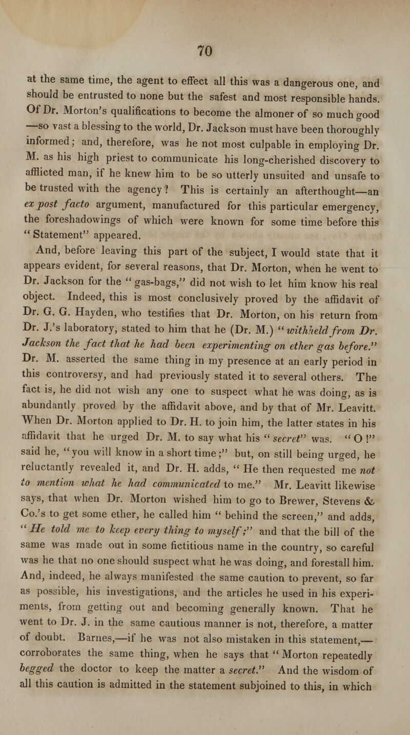 at the same time, the agent to effect all this was a dangerous one, and should be entrusted to none but the safest and most responsible hands. Of Dr. Morton’s qualifications to become the almoner of so much good ' so vast a blessing to the world, Dr. Jackson must have been thoroughly informed, and, therefore, was he not most culpable in employing Dr. M. as his high priest to communicate his long-cherished discovery to afflicted man, if he knew him to be so utterly unsuited and unsafe to be trusted with the agency? This is certainly an afterthought—an ex post facto argument, manufactured for this particular emergency, the foreshadowings of which were known for some time before this “ Statement” appeared. And, before leaving this part of the subject, I would state that it appears evident, for several reasons, that Dr. Morton, when he went to Dr. Jackson for the “ gas-bags,” did not wish to let him know his real object. Indeed, this is most conclusively proved by the affidavit of Dr. G. G. Hayden, who testifies that Dr. Morton, on his return from Dr. J.’s laboratory, stated to him that he (Dr. M.) “ withheld from Dr. Jackson the fact that he had been experimenting on ether gas before.” Dr. M. asserted the same thing in my presence at an early period in this controversy, and had previously stated it to several others. The fact is, he did not wish any one to suspect what he was doing, as is abundantly proved by the affidavit above, and by that of Mr. Leavitt. When Dr. Morton applied to Dr. H. to join him, the latter states in his affidavit that he urged Dr. M. to say what his “ secret” was. “ O !” said he, “you will know in a short time;” but, on still being urged, he reluctantly revealed it, and Dr. H. adds, “ He then requested me not to mention what he hacl communicated to me.” Mr. Leavitt likewise says, that when Dr. Morton wished him to go to Brewer, Stevens & Co.’s to get some ether, he called him “ behind the screen,” and adds, “ He told me to keep every thing to myselfand that the bill of the same was made out in some fictitious name in the country, so careful was he that no one should suspect what he wras doing, and forestall him. And, indeed, he always manifested the same caution to prevent, so far as possible, his investigations, and the articles he used in his experi¬ ments, from getting out and becoming generally known. That he went to Dr. J. in the same cautious manner is not, therefore, a matter of doubt. Barnes,—if he was not also mistaken in this statement,— corroborates the same thing, when he says that “ Morton repeatedly begged the doctor to keep the matter a secret.” And the wisdom of all this caution is admitted in the statement subjoined to this, in which