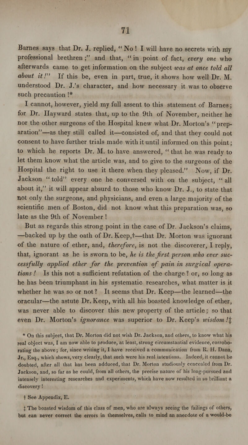 Barnes says that Dr. J. replied, “ No ! I will have no secrets with my professional brethren ;” and that, “ in point of fact, every one who afterwards came to get information on the subject was at once told all about it!” If this be, even in part, true, it shows how well Dr. M. understood Dr. J.’s character, and how necessary it was to observe such precaution !# I cannot, however, yield my full assent to this statement of Barnes; for Dr. Hayward states that, up to the 9th of November, neither he nor the other surgeons of the Hospital knew what Dr. Morton’s “prep¬ aration”—as they still called it—consisted of, and that they could not consent to have further trials made with it until informed on this point; to which he reports Dr. M. to have answered, “ that he was ready to let them know what the article was, and to give to the surgeons of the Hospital the right to use it there when they pleased.” Now, if Dr. Jackson “told” every one he conversed with on the subject, “all about it,” it will appear absurd to those who know Dr. J., to state that not only the surgeons, and physicians, and even a large majority of the scientific men of Boston, did not know what this preparation was, so late as the 9th of November ! But as regards this strong point in the case of Dr. Jackson’s claims, —backed up by the oath of Dr. Keep,f—that Dr. Morton was ignorant of the nature of ether, and, therefore, is not the discoverer, I reply, that, ignorant as he is sworn to be, he is the first person who ever suc¬ cessfully applied ether for the prevention of pain in surgical opera¬ tions ! Is this not a sufficient refutation of the charge? or, so long as he has been triumphant in his systematic researches, what matter is it whether he was so or not? It seems that Dr. Keep—the learned—the oracular—the astute Dr. Keep, with all his boasted knowledge of ether, was never able to discover this new property of the article; so that even Dr. Morton’s ignorance was superior to Dr. Keep’s wisdom !\ * On this subject, that Dr. Morton did not wish Dr. Jackson, and others, to know what his real object was, I am now able to produce, at least, strong circumstantial evidence, corrobo¬ rating the above; for, since writing it, I have received a communication from R. H. Dana, Jr., Esq., which shows, very clearly, that such were his real intentions. Indeed, it cannot be doubted, after all that has been adduced, that Dr. Morton studiously concealed from Dr. Jackson, and, so far as he could, from all others, the precise nature of his long-pursued and intensely interesting researches and experiments, which have now resulted in so brilliant a discovery! + See Appendix, E. I X The boasted wisdom of this class of men, who are always seeing the failings of others, but can never correct the errors in themselves, calls to mind an anecdote of a would-b©