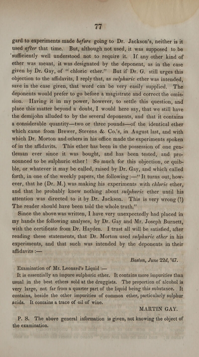 gard to experiments made before going to Dr. Jackson’s, neither is it used after that time. But, although not used, it was supposed to be 'sufficiently well understood not to require it. If any other kind of ether was meant, it was designated by the deponent, as in the case given by Dr. Gay, of “ chloric ether.” But if Dr. G. still urges this objection to the affidavits, I reply that, as sulphuric ether was intended, save in the case given, that word can be very easily supplied. The deponents would prefer to go before a magistrate and correct the omis¬ sion. Having it in my power, however, to settle this question, and place this matter beyond a doubt, I would here say, that we still have the demijohn alluded to by the several deponents, and that it contains a considerable quantity—two or three pounds—of the identical ether which came from Brewer, Stevens &, Co.’s, in August last, and with which Dr. Morton and others in his office made the experiments spoken of in the affidavits. This ether has been in the possession of one gen¬ tleman ever since it was bought, and has been tested, and pro¬ nounced to be sulphuric ether ! So much for this objection, or quib¬ ble, or whatever it may be called, raised by Dr. Gay, and which called forth, in one of the weekly papers, the following :—“ It turns out, how¬ ever, that he (Dr. M.) was making his experiments with chloric ether, and that he probably knew nothing about sulphuric ether until his attention was directed to it by Dr. Jackson. This is very wrong (!) The reader should have been told the whole truth.” Since the above was written, I have very unexpectedly had placed in my hands the following analyses, by Dr. Gay and Mr. Joseph Burnett, with the certificate from Dr. Hayden. I trust all will be satisfied, after reading these statements, that Dr. Morton used sulphuric ether in his experiments, and that such was intended by the deponents in their affidavits :— Boston, June 22d, ’47. Examination of Mr. Leonard’s Liquid :— It is essentially an impure sulphuric ether. It contains more impurities than usual in the best ethers sold at the druggists. The proportion of alcohol is very large, not far from a quarter part of the liquid being this substance. It contains, beside the other impurities of common ether, particularly sulphur acids. It contains a trace of oil of wine. MARTIN GAY. P. S. The above general information is given, not knowing the object of the examination.