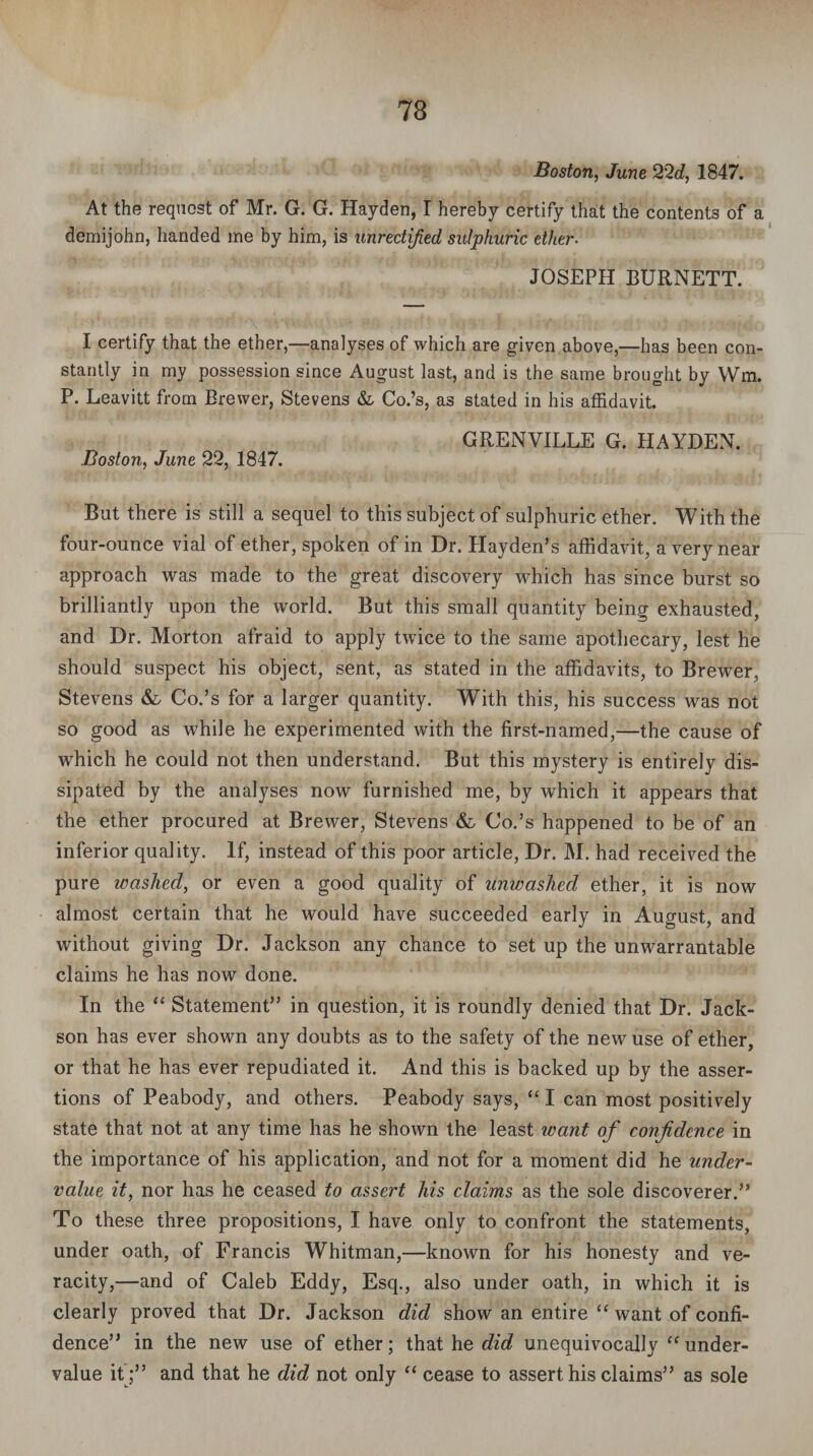 Boston, June 22d, 1847. At the request of Mr. G. G. Hayden, I hereby certify that the contents of a demijohn, handed me by him, is unrectified sulphuric ether. JOSEPH BURNETT. I certify that the ether,—analyses of which are given above,—has been con¬ stantly in my possession since August last, and is the same brought by Wm. P. Leavitt from Brewer, Stevens & Co.’s, as stated in his affidavit. GRENVILLE G. HAYDEN. Boston, June 22, 1847. But there is still a sequel to this subject of sulphuric ether. With the four-ounce vial of ether, spoken of in Dr. Hayden’s affidavit, a very near approach was made to the great discovery which has since burst so brilliantly upon the world. But this small quantity being exhausted, and Dr. Morton afraid to apply twice to the same apothecary, lest he should suspect his object, sent, as stated in the affidavits, to Brewer, Stevens & Co.’s for a larger quantity. With this, his success was not so good as while he experimented with the first-named,—the cause of which he could not then understand. But this mystery is entirely dis¬ sipated by the analyses now furnished me, by which it appears that the ether procured at Brewer, Stevens & Co.’s happened to be of an inferior quality. If, instead of this poor article, Dr. M. had received the pure washed, or even a good quality of unwashed ether, it is now almost certain that he would have succeeded early in August, and without giving Dr. Jackson any chance to set up the unwarrantable claims he has now done. In the “ Statement” in question, it is roundly denied that Dr. Jack- son has ever shown any doubts as to the safety of the new use of ether, or that he has ever repudiated it. And this is backed up by the asser¬ tions of Peabody, and others. Peabody says, “ I can most positively state that not at any time has he shown the least want of confidence in the importance of his application, and not for a moment did he under¬ value it, nor has he ceased to assert his claims as the sole discoverer.” To these three propositions, I have only to confront the statements, under oath, of Francis Whitman,—known for his honesty and ve¬ racity,—and of Caleb Eddy, Esq., also under oath, in which it is clearly proved that Dr. Jackson did show an entire “ want of confi¬ dence” in the new use of ether; that he did unequivocally “under¬ value it ;” and that he did not only “ cease to assert his claims” as sole