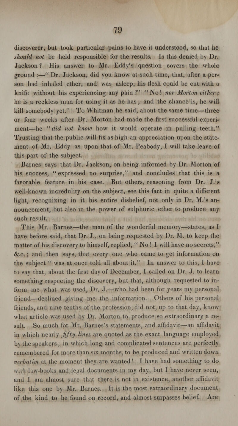 discoverer, but took particular pains to have it understood, so that he should not be held responsible for the results. Is this denied by Dr. Jackson ? His answer to Mr. Eddy’s question covers the whole ground :—“ Dr. Jackson, did you know at such time, that, after a per¬ son had inhaled ether, and was asleep, his flesh could be cut with a knife without his experiencing any pain V’ “No! nor Morton either; he is a reckless man for using it as he has; and the chance is, he will kill somebody yet.” To Whitman he said, about the same time—three or four weeks after Dr. Morton had made the first successful experi¬ ment—he “ did not Icnoiv how it would operate in pulling teeth.” Trusting that the public will fix as high an appreciation upon the state¬ ment of Mr. Eddy as upon that of Mr. Peabody, I will take leave of this part of the subject. Barnes says that Dr. Jackson, on being informed by Dr. Morton of his success, “ expressed no surprise,” and concludes that this is a favorable feature in his case. But others, reasoning from Dr. J.’s well-known incredulity on the subject, see this fact in quite a different light, recognizing in it his entire disbelief, not only in Dr. M.’s an¬ nouncement, but also in the power of sulphuric ether to produce any such result. This Mr. Barnes—the man of the wonderful memory—states, as I have before said, that Dr. J., on being requested by Dr. M. to keep the matter of his discovery to himself, replied, “ No ! I will have no secrets,” &,c. ; and then says, that every one who came to get information on the subject “ was at once told all about it.” In answer to this, I have to say that, about the first day of December, I called on Dr. J. to learn something respecting the discovery, but that, although requested to in¬ form me what was used, Dr. J.—who had been for years my personal friend—declined giving me the information. Others of his personal friends, and nine tenths of the profession, did not, up to that day, know what article was used by Dr. Morton to produce so extraordinary a re¬ sult. So much for Mr. Barnes’s statements, and affidavit—an affidavit in which nearly fifty lines are quoted as the exact language employed by the speakers; in which long and complicated sentences are perfectly remembered for more than six months, to be produced and written down verbatim at the moment they are wanted! I have had something to do with law-books and legal documents in my day, but I have never seen, and I am almost sure that there is not in existence, another affidavit like this one by Mr. Barnes. It is the most extraordinary document of the kind to be found on record, and almost surpasses belief. Are