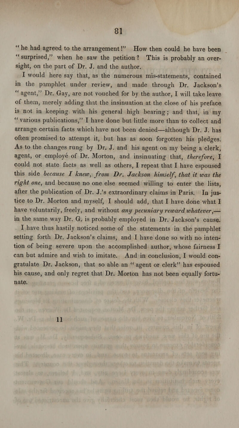 “he had agreed to the arrangement!” How then could he have been “ surprised,” when he saw the petition ? This is probably an over¬ sight, on the part of Dr. J. and the author. I would here say that, as the numerous mis-statements, contained in the pamphlet under review, and made through Dr. Jackson’s “ agent,” Dr. Gay, are not vouched for by the author, I will take leave of them, merely adding that the insinuation at the close of his preface is not in keeping with his general high bearing; and that, in my “ various publications,” I have done but little more than to collect and arrange certain facts which have not been denied—although Dr. J. has often promised to attempt it, but has as soon forgotten his pledges. As to the changes rung by Dr. J. and his agent on my being a clerk, agent, or employe of Dr. Morton, and insinuating that, therefore, I could not state facts as well as others, I repeat that I have espoused this side because I knew, from Dr. Jackson himself, that it was the right one, and because no one else seemed willing to enter the lists, after the publication of Dr. J.’s extraordinary claims in Paris. In jus¬ tice to Dr. Morton and myself, I should add, that I have done what I have voluntarily, freely, and without any pecuniary reward whatever,— in the same way Dr. G, is probably employed in Dr. Jackson’s cause. I have thus hastily noticed some of the statements in the pamphlet setting forth Dr. Jackson’s claims, and I have done so with no inten¬ tion of being severe upon the accomplished author, whose fairness I can but admire and wish to imitate. And in conclusion, I would con¬ gratulate Dr. Jackson, that so able an “ agent or clerk” has espoused his cause, and only regret that Dr. Morton has not been equally fortu¬ nate. 11