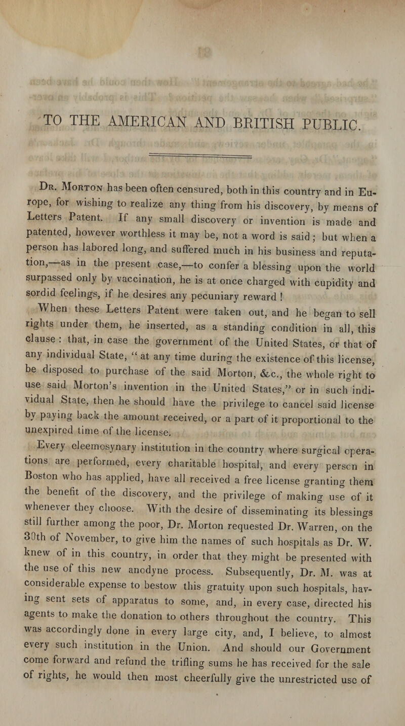 TO THE AMERICAN AND BRITISH PUBLIC. Dr. Morton has been often censured, both in this country and in Eu¬ rope, for wishing to realize any thing from his discovery, by means of Letters Patent. If any small discovery or invention is made and patented, however worthless it may be, not a word is said; but when a person has labored long, and suffered much in his business and reputa¬ tion, as in the present case,—to confer a blessing upon the world surpassed only by vaccination, he is at once charged with cupidity and sordid feelings, if he desires any pecuniary reward ! When these Letters Patent were taken out, and he began to sell rights under them, he inserted, as a standing condition in all, this clause : that, in case the government of the United States, or that of any individual State, “ at any time during the existence of this license, be disposed to purchase of the said Morton, &c., the whole right to use said Morton’s invention in the United States,” or in suclTindi¬ vidual State, then he should have the privilege to cancel said license by paying back the amount received, or a part of it proportional to the unexpircd time of the license. Every eleemosynary institution in the country where surgical opera¬ tions are performed, every charitable hospital, and every person in Boston who has applied, have all received a free license granting them the benefit of the discovery, and the privilege of making use of it whenever they choose. With the desire of disseminating its blessings still further among the poor, Dr. Morton requested Dr. Warren, on the 30th of November, to give him the names of such hospitals as Dr. W. knew of in this country, in order that they might be presented with the use of this new anodyne process. Subsequently, Dr. M. was at considerable expense to bestow this gratuity upon such hospitals, hav¬ ing sent sets of apparatus to some, and, in every case, directed his agents to make the donation to others throughout the country. This was accordingly done in every large city, and, I believe, to almost every such institution in the Union. And should our Government come forward and refund the trifling sums he has received for the sale of rights, he would then most cheerfully give the unrestricted use of