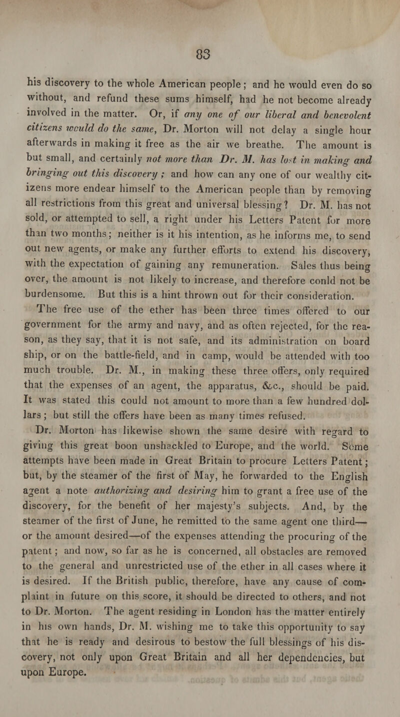 his discovery to the whole American people; and he would even do so without, and refund these sums himself, had he not become already involved in the matter. Or, if any one of our liberal and benevolent citizens would do the same, Dr. Morton will not delay a single hour afterwards in making it free as the air we breathe. The amount is but small, and certainly not more than Dr. 31. has lost in making and bringing out this discovery ; and how can any one of our wealthy cit¬ izens more endear himself to the American people than by removing all restrictions from this great and universal blessing? Dr. M. has not sold, or attempted to sell, a right under his Letters Patent for more than two months; neither is it his intention, as he informs me, to send out new agents, or make any further efforts to extend his discovery, with the expectation of gaining any remuneration. Sales thus being over, the amount is not likely to increase, and therefore conld not be burdensome. But this is a hint thrown out for their consideration. 1 he free use of the ether has been three times offered to our government for the army and navy, and as often rejected, for the rea¬ son, as they say, that it is not safe, and its administration on board ship, or on the battle-field, and in camp, would be attended with too much trouble. Dr. M., in making these three offers, only required that the expenses of an agent, the apparatus, &,c., should be paid. It was stated this could not amount to more than a few hundred dol¬ lars ; but still the offers have been as many times refused. Dr. Morton has likewise shown the same desire with regard to © giving this great boon unshackled to Europe, and the world. Seme attempts have been made in Great Britain to procure Letters Patent; but, by the steamer of the first of May, he forwarded to the English agent a note authorizing and desiring him to grant a free use of the discovery, for the benefit of her majesty’s subjects. And, by the steamer of the first of June, he remitted to the same agent one third— or the amount desired—of the expenses attending the procuring of the patent; and now, so far as he is concerned, all obstacles are removed to the general and unrestricted use of the ether in all cases where it is desired. If the British public, therefore, have any cause of com¬ plaint in future on this score, it should be directed to others, and not to Dr. Morton. The agent residing in London has the matter entirely in his own hands, Dr. M. wishing me to take this opportunity to say that he is ready and desirous to bestow the full blessings of his dis¬ covery, not only upon Great Britain and all her dependencies, but upon Europe.
