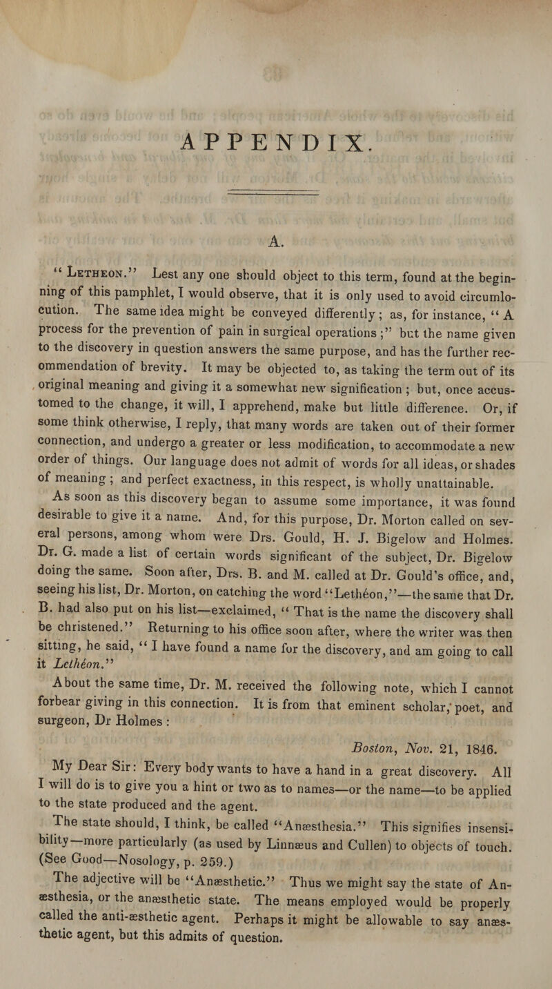 APPENDIX. A. “ Letheon.” Lest any one should object to this term, found at the begin¬ ning' of this pamphlet, I would observe, that it is only used to avoid circumlo¬ cution. The same idea might be conveyed differently; as, for instance, “A process for the prevention of pain in surgical operations but the name given to the discovery in question answers the same purpose, and has the further rec¬ ommendation of brevity. It may be objected to, as taking the term out of its original meaning and giving it a somewhat new signification ; but, once accus¬ tomed to the change, it will, I apprehend, make but little difference. Or, if some think otherwise, I reply, that many words are taken out of their former connection, and undergo a greater or less modification, to accommodate a new order of things. Our language does not admit of words for all ideas, or shades of meaning ; and perfect exactness, in this respect, is wholly unattainable. As soon as this discovery began to assume some importance, it was found desirable to give it a name. And, for this purpose, Dr. Morton called on sev¬ eral persons, among whom were Drs. Gould, H. J. Bigelow and Holmes. Dr. G. made a list of certain words significant of the subject, Dr. Bigelow doing the same. Soon after, Drs. B. and M. called at Dr. Gould’s office and, seeing his list, Dr. Morton, on catching the word “Letheon,”—the same that Dr. B. had also put on his list exclaimed, “ That is the name the discovery shall be christened. Returning to his office soon after, where the writer was then sitting, he said, I have found a name for the discovery, and am going to call it Lclhton.” About the same time, Dr. M. received the following note, which I cannot forbear giving in this connection. It is from that eminent scholar,’poet, and surgeon, Dr Holmes : Boston, Nov. 21, 1846. My Dear Sir: Every body wants to have a hand in a great discovery. All I will do is to give you a hint or two as to names—or the name—to be applied to the state produced and the agent. The state should, I think, be called “Anaesthesia.” This signifies insensi¬ bility more particularly (as used by Linnaeus and Cullen) to objects of touch. (See Good—Nosology, p. 259.) The adjective will be “Anaesthetic.” Thus we might say the state of An¬ aesthesia, or the anaesthetic state. The means employed would be properly called the anti-aesthetic agent. Perhaps it might be allowable to say anaes¬ thetic agent, but this admits of question.