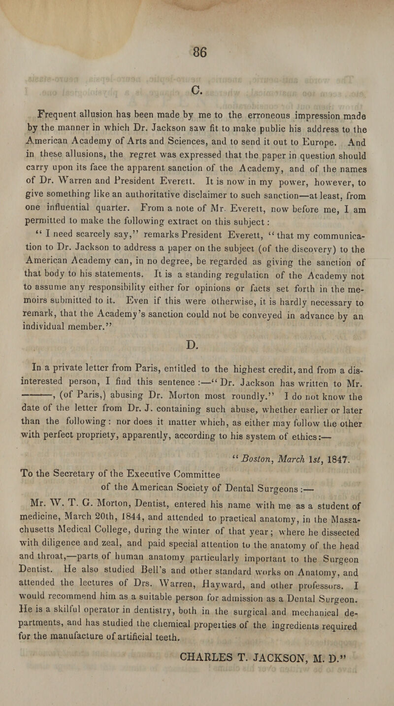C. Frequent allusion has been made by me to the erroneous impression made by the manner in which Dr. Jackson saw fit to make public his address to the American Academy of Arts and Sciences, and to send it out to Europe. And in these allusions, the regret was expressed that the paper in question should carry upon its face the apparent sanction of the Academy, and of the names of Dr. W arren and President Everett. It is now in my power, however, to give something like an authoritative disclaimer to such sanction—at least, from one influential quarter. From a note of Mr. Everett, now before me, I am permitted to make the following extract on this subject: “ I need scarcely say,” remarks President Everett, “ that my communica¬ tion to Dr. Jackson to address a paper on the subject (of the discovery) to the American Academy can, in no degree, be regarded as giving the sanclion of that body to his statements. It is a standing regulation of the Academy not to assume any responsibility either for opinions or facts set forth in the me¬ moirs submitted to it. Even if this were otherwise, it is hardly necessary to remark, that the Academy’s sanction could not be conveyed in advance by an individual member.” D. In a private letter from Paris, entitled to the highest credit, and from a dis¬ interested person, I find this sentence :—“ Dr. Jackson has written to Mr. > (ol Paris,) abusing Dr. Morton most roundly.” I do not know the date ot the letter from Dr. J. containing such abuse, whether earlier or later than the following : nor does it matter which, as either may follow the other with perfect propriety, apparently, according to his system of ethics:— “ Boston, March 1st, 1847. To the Secretary of the Executive Committee of the American Society of Dental Surgeons:— Mr. W. T. G. Morton, Dentist, entered his name with me as a student of medicine, March 20th, 1844, and attended to practical anatomy, in the Massa¬ chusetts Medical College, during the winter of that year 5 where he dissected with diligence and zeal, and paid special attention to the anatomy of the head and throat, parts of human anatomy particularly important to the Surgeon Dentist. He also studied Bell s and other standard works on Anatomy, and attended the lectures of Drs. Warren, Hayward, and other professors. I would recommend him as a suitable person for admission as a Dental Surgeon. He is a skilful operator in dentistry, both in the surgical and mechanical de¬ partments, and has studied the chemical propeities of the ingredients required for the manufacture of artificial teeth. CHARLES T. JACKSON, M. D.”