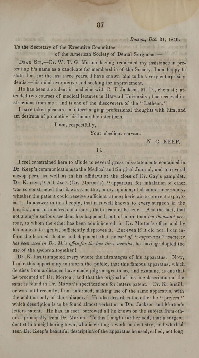 Boston, Dec. 31, 1846. To the Secretary of the Executive Committee of the American Society of Dental Surgeons:— Dear Sir,—Dr. W. T. G. Morton having requested my assistance in pre¬ senting h:s name as a candidate for membership of the Society, I am happy to state that, for the last three years, I have known him to be a very enterprising dentist—his mind ever active and seeking for improvement. lie has been a student in medicine with 0. T. Jackson, M. D., chemist; at¬ tended two courses of medical lectures in Harvard University ; has received in¬ structions from me ; and is one of the discoverers of the “ Letheon.” I have taken pleasure in interchanging professional thoughts with him, and am desirous of promoting his honorable intentions. I am, respectfully, Your obedient servant, N. C. KEEP. E. I feel constrained here to allude to several gross mis-statements contained in Dr. Keep’s communications to the Medical and Surgical Journal, and to several newspapers, as well as in his affidavit at the close of Dr. Gay’s pamphlet. Dr. K. says, “ All his ” (Dr. Morton’s) “apparatus for inhalation of ether was so constructed that it was a matter, in my opinion, of absolute uncertainty, whether the patient could receive sufficient atmospheric air to prevent asphyx¬ ia.” In answer to this I reply, that it is well known to every surgeon in the hospital, and to hundreds of others, that it cannot be true. And the fact, that not a single serious accident has happened, out of more than ten thousand per¬ sons, to whom the ether has been administered in Dr. Morton's office and by his immediate agents, sufficiently disproves it. But even if it did not, I can in¬ form the learned doctor and deponent that no sort of “ apparatus ” whatever has been used in Dr. M.'s office for the last three months, he having adopted the use of the sponge altogether ! Dr. K. has trumpeted every where the advantages of his apparatus. Now, I take this opportunity to inform the public, that this famous apparatus, which dentists from a distance have made pilgrimages to see and examine, is one that he procured of Dr. Morton ; and that the original of his fine description of the same is found in Dr. Morton’s specifications for letters patent. Dr. K. is still, or was until recently, I am informed, making use of the same apparatus, with the addition only of the “ diaper.” He also describes the ether he “ prefers,” which description is to be found almost verbatim in Drs. Jackson and Morton’s letters patent. He has, in fact, borrowed all he knows on the subject from oth¬ ers—principally from Dr. Morton. To this I might further add, that a surgeon dentist in a neighboring town, who is writing a work on dentistry, and who had seen Dr. Keep’s beautiful description of the apparatus he used, called, not long