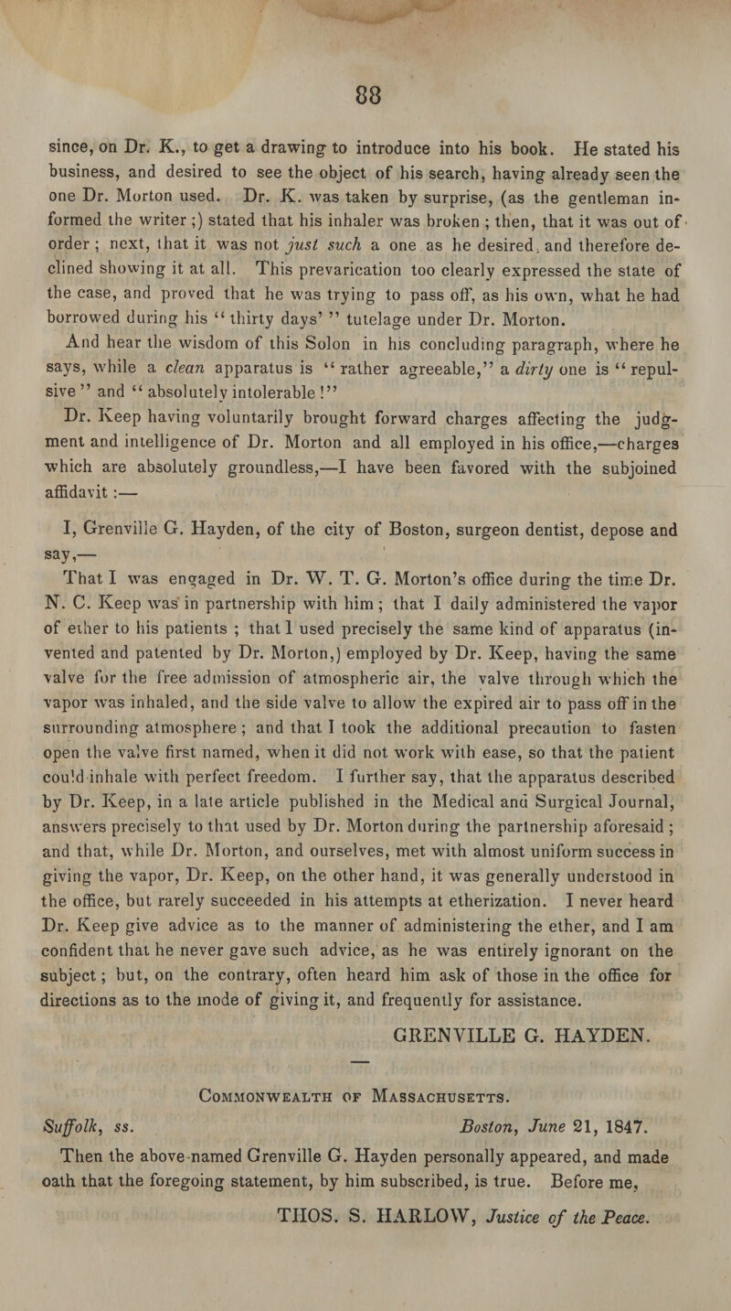 since, on Dr. K., to get a drawing to introduce into his book. He stated his business, and desired to see the object of his search, having already seen the one Dr. Morton used. Dr. K. was taken by surprise, (as the gentleman in¬ formed the writer ;) stated that his inhaler was broken ; then, that it was out of order ; next, that it was not just such a one as he desired;and therefore de¬ clined showing it at all. This prevarication too clearly expressed the state of the case, and proved that he was trying to pass off, as his own, what he had borrowed during his “ thirty days’ ” tutelage under Dr. Morton. And hear the wisdom of this Solon in his concluding paragraph, where he says, while a clean apparatus is “ rather agreeable,” a dirty one is “repul¬ sive ” and “ absolutely intolerable !” Dr. Keep having voluntarily brought forward charges affecting the judg¬ ment and intelligence of Dr. Morton and all employed in his office,—charges which are absolutely groundless,—I have been favored with the subjoined affidavit:— I, Grenville G. Hayden, of the city of Boston, surgeon dentist, depose and say,— That I was engaged in Dr. W. T. G. Morton’s office during the time Dr. N. C. Keep was in partnership with him; that I daily administered the vapor of ether to his patients ; that 1 used precisely the same kind of apparatus (in¬ vented and patented by Dr. Morton,) employed by Dr. Keep, having the same valve for the free admission of atmospheric air, the valve through which the vapor was inhaled, and the side valve to allow the expired air to pass off in the surrounding atmosphere; and that I took the additional precaution to fasten open the valve first named, when it did not work with ease, so that the patient could inhale with perfect freedom. I further say, that the apparatus described by Dr. Keep, in a late article published in the Medical anu Surgical Journal, answers precisely to that used by Dr. Morton during the partnership aforesaid ; and that, while Dr. Morton, and ourselves, met with almost uniform success in giving the vapor, Dr. Keep, on the other hand, it was generally understood in the office, but rarely succeeded in his attempts at etherization. I never heard Dr. Keep give advice as to the manner of administering the ether, and I am confident that he never gave such advice, as he was entirely ignorant on the subject; but, on the contrary, often heard him ask of those in the office for directions as to the inode of giving it, and frequently for assistance. GRENVILLE G. HAYDEN. Commonwealth of Massachusetts. Suffolk, ss. Boston, June 21, 1847. Then the above-named Grenville G. Hayden personally appeared, and made oath that the foregoing statement, by him subscribed, is true. Before me, TIIOS. S. HARLOW, Justice of the Peace.