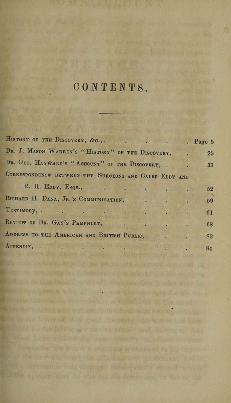 CONTENTS. History of the Discovery, &c., ..... Page 5 Dr. .T. Mason Warren’s u History” of the Discovery, . 25 Dr. Geo. Hayward’s u Account” of the Discovery, . . 33 Correspondence between the Surgeons and Caleb Eddy and R. H. Eddy, Esqs., ..... 52 Richard H. Dana, Jr.’s Communication, ... 59 TssTiMony, ........ 61 Review of Dr. Gay’s Pamphlet, .... 68 Address to the American and British Public, . . 82 Appendix, .. . 84