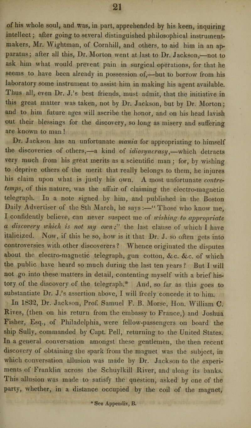 of his whole soul, and was, in part, apprehended by his keen, inquiring intellect; after going to several distinguished philosophical instrument- makers, Mr. Wightman, of Cornhill, and others, to aid him in an ap¬ paratus; after all this, Dr. Morton went at last to Dr. Jackson,—not to ask him what would prevent pain in surgical operations, for that he seems to have been already in possession of,—but to borrow from his laboratory some instrument to assist him in making his agent available. Thus all, even Dr. J.’s best friends, must admit, that the initiative in this great matter was taken, not by Dr. Jackson, but by Dr. Morton; and to him future ages will ascribe the honor, and on his head lavish out their blessings for the discovery, so long as misery and suffering are known to man ! Dr. Jackson has an unfortunate mania for appropriating to himself the discoveries of others,—a kind of idiosyncrasy,—which detracts very much from his great merits as a scientific man ; for, by wishing to deprive others of the merit that really belongs to them, he injures his claim upon what is justly his own. A most unfortunate contre¬ temps, of this nature, was the affair of claiming the electro-magnetic telegraph. In a note signed by him, and published in the Boston Daily Advertiser of the 8th March, he says :—“ Those who know me, I confidently believe, can never suspect me of wishing to appropriate a discovery which is not my own;” the last clause of which I have italicized. Now, if this be so, how is it that Dr. J. so often gets into controversies with other discoverers ? Whence originated the disputes about the electro-magnetic telegraph, gun cotton, &c. &,c. of which the public have heard so much during the last ten years? But I will not go into these matters in detail, contenting myself with a brief his¬ tory of the discovery of the telegraph.* And, so far as this goes to substantiate Dr. J.’s assertion above, I will freely concede it to him. In 1832, Dr. Jackson, Prof. Samuel F. B. Morse, Hon. William C. Rives, (then on his return from the embassy to France,) and Joshua Fisher, Esq., of Philadelphia, were fellow-passengers on board the ship Sully, commanded by Capt. Pell, returning to the United States. In a general conversation amongst these gentlemen, the then recent discovery of obtaining the spark from the magnet was the subject, in which conversation allusion was made by Dr. Jackson to the experi¬ ments of Franklin across tbe Schuylkill River, and along its banks. This allusion was made to satisfy the question, asked by one of the party, whether, in a distance occupied by the coil of the magnet,