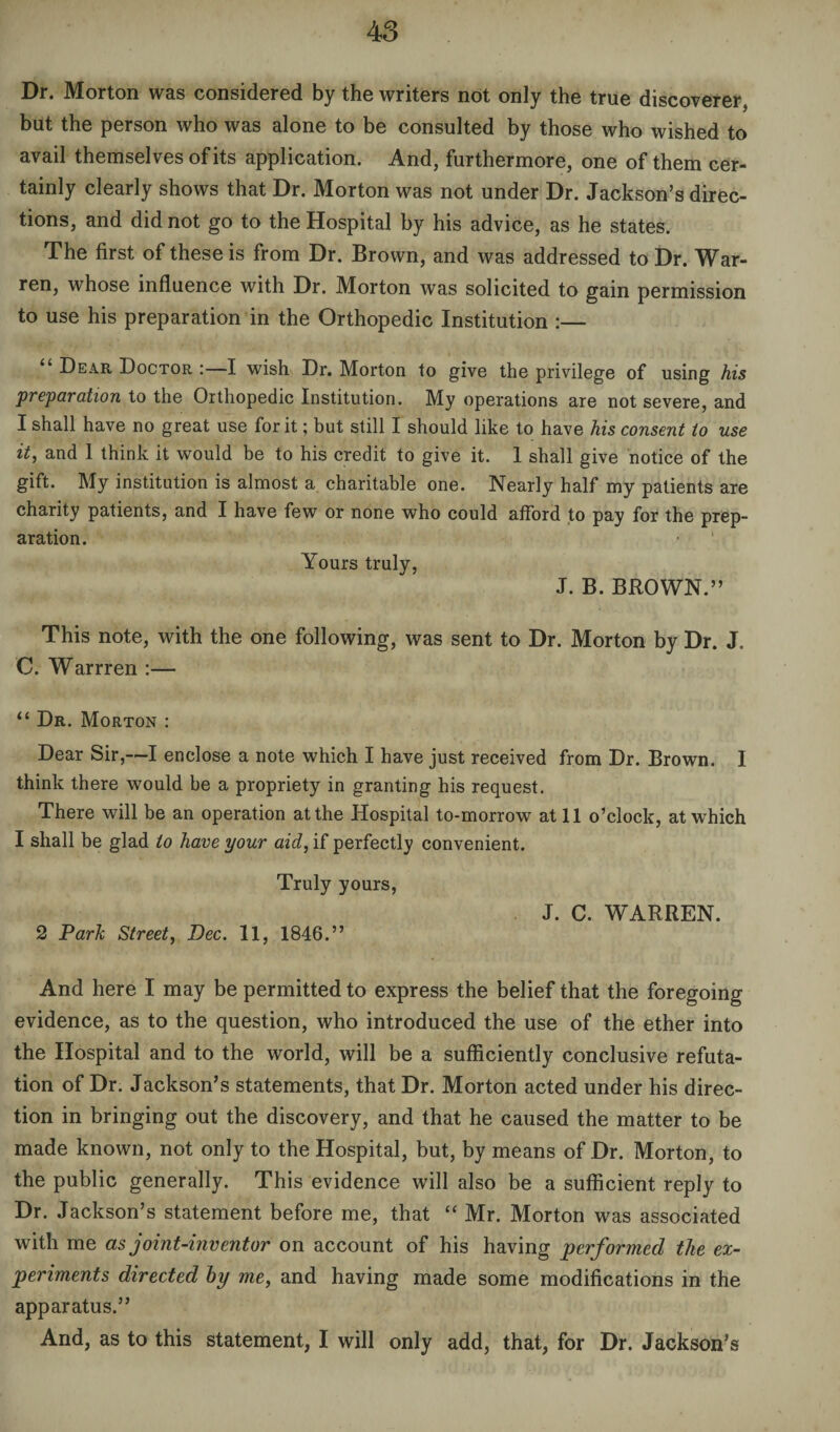 Dr. Morton was considered by the writers not only the true discoverer, but the person who was alone to be consulted by those who wished to avail themselves of its application. And, furthermore, one of them cer¬ tainly clearly shows that Dr. Morton was not under Dr. Jackson’s direc¬ tions, and did not go to the Hospital by his advice, as he states. The first of these is from Dr. Brown, and was addressed to Dr. War¬ ren, whose influence with Dr. Morton was solicited to gain permission to use his preparation in the Orthopedic Institution :— Dear Doctor :—I wish Dr. Morton to give the privilege of using his preparation to the Orthopedic Institution. My operations are not severe, and I shall have no great use for it; but still I should like to have his consent to use it, and 1 think it would be to his credit to give it. 1 shall give notice of the gift. My institution is almost a charitable one. Nearly half my patients are charity patients, and I have few or none who could afford to pay for the prep¬ aration. ' Yours truly, J. B. BROWN.” This note, with the one following, was sent to Dr. Morton by Dr. J. C. Warrren :— “ Dr. Morton : Dear Sir,—I enclose a note which I have just received from Dr. Brown. I think there would he a propriety in granting his request. There will be an operation at the Hospital to-morrow at 11 o’clock, at which I shall be glad to have your aid, if perfectly convenient. Truly yours, J. C. WARREN. 2 Park Street, Dec. 11, 1846.” And here I may be permitted to express the belief that the foregoing evidence, as to the question, who introduced the use of the ether into the Hospital and to the world, will be a sufficiently conclusive refuta¬ tion of Dr. Jackson’s statements, that Dr. Morton acted under his direc¬ tion in bringing out the discovery, and that he caused the matter to be made known, not only to the Hospital, but, by means of Dr. Morton, to the public generally. This evidence will also be a sufficient reply to Dr. Jackson’s statement before me, that “ Mr. Morton was associated with me as joint-inventor on account of his having performed the ex¬ periments directed by me, and having made some modifications in the apparatus.” And, as to this statement, I will only add, that, for Dr. Jackson’s