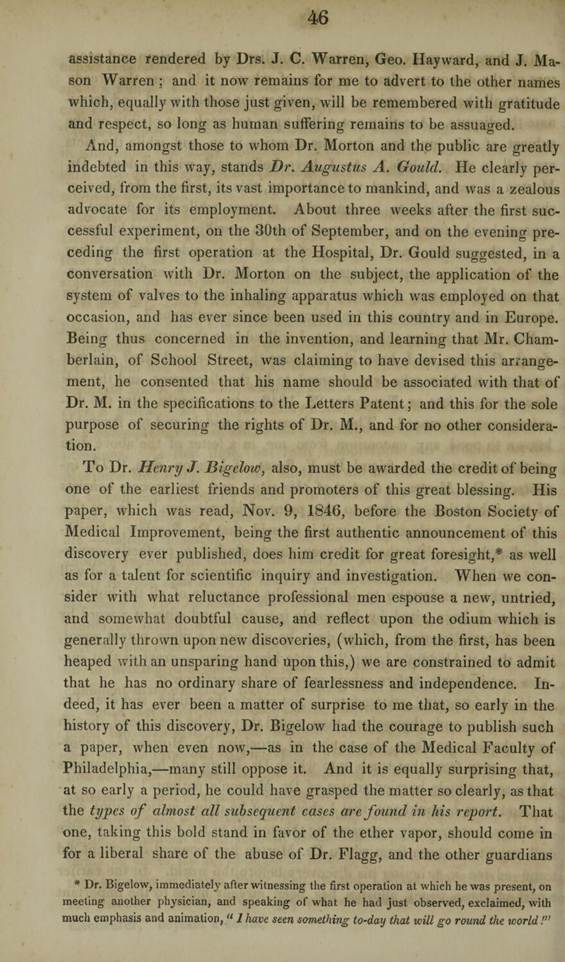 assistance rendered by Drs. J. C. Warren, Geo. Hayward, and J. Ma¬ son Warren ; and it now remains for me to advert to the other names which, equally with those just given, will be remembered with gratitude and respect, so long as human suffering remains to be assuaged. And, amongst those to whom Dr. Morton and the public are greatly indebted in this way, stands Dr. Augustus A. Gould. He clearly per¬ ceived, from the first, its vast importance to mankind, and was a zealous advocate for its employment. About three weeks after the first suc¬ cessful experiment, on the 30th of September, and on the evening pre¬ ceding the first operation at the Hospital, Dr. Gould suggested, in a conversation with Dr. Morton on the subject, the application of the system of valves to the inhaling apparatus which was employed on that occasion, and has ever since been used in this country and in Europe. Being thus concerned in the invention, and learning that Mr. Cham¬ berlain, of School Street, was claiming to have devised this arrange¬ ment, he consented that his name should be associated with that of Dr. M. in the specifications to the Letters Patent; and this for the sole purpose of securing the rights of Dr. M., and for no other considera¬ tion. To Dr. Henry J. Bigelow, also, must be awarded the credit of being one of the earliest friends and promoters of this great blessing. His paper, which was read, Nov. 9, 1846, before the Boston Society of Medical Improvement, being the first authentic announcement of this discovery ever published, does him credit for great foresight,* as well as for a talent for scientific inquiry and investigation. When we con¬ sider with what reluctance professional men espouse a new, untried, and somewhat doubtful cause, and reflect upon the odium which is generally thrown upon new discoveries, (which, from the first, has been heaped with an unsparing hand upon this,) we are constrained to admit that he has no ordinary share of fearlessness and independence. In¬ deed, it has ever been a matter of surprise to me that, so early in the history of this discovery, Dr. Bigelow had the courage to publish such a paper, when even now,—as in the case of the Medical Faculty of Philadelphia,—many still oppose it. And it is equally surprising that, at so early a period, he could have grasped the matter so clearly, as that the types of almost all subsequent cases are found in his report. That one, taking this bold stand in favor of the ether vapor, should come in for a liberal share of the abuse of Dr. Flagg, and the other guardians * Dr. Bigelow, immediately after witnessing the first operation at which he was present, on meeting another physician, and speaking of what he had just observed, exclaimed, with much emphasis and animation, a 1 have seen something to~day that will go round the world I’1