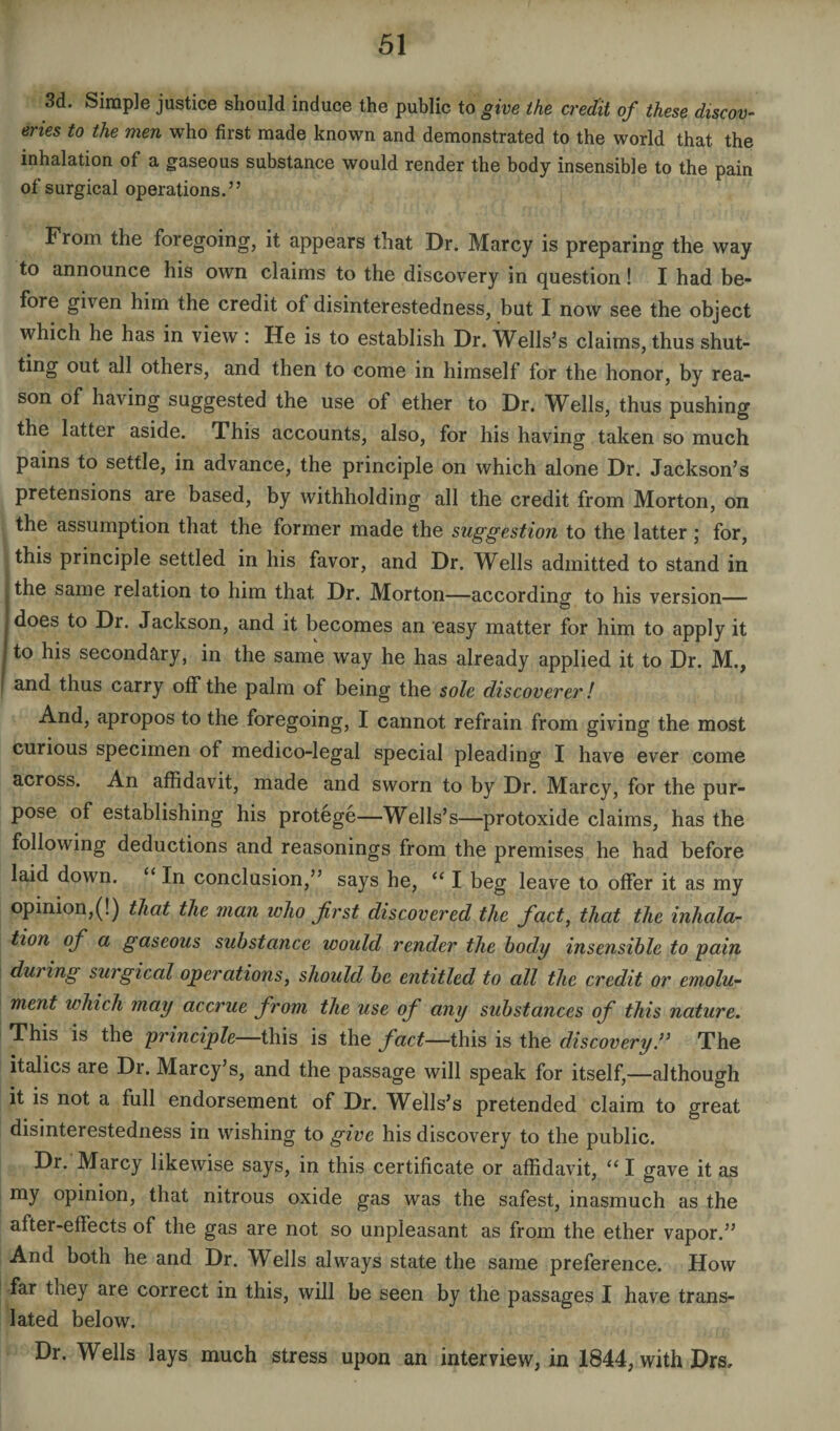 3d. Simple justice should induce the public to give the credit of these discov¬ eries to the men who first made known and demonstrated to the world that the inhalation of a gaseous substance would render the body insensible to the pain of surgical operations.” From the foregoing, it appears that Dr. Marcy is preparing the way to announce his own claims to the discovery in question! I had be¬ fore given him the credit of disinterestedness, but I now see the object which he has in view : He is to establish Dr. Wells’s claims, thus shut¬ ting out all others, and then to come in himself for the honor, by rea¬ son of having suggested the use of ether to Dr. Wells, thus pushing the lattei aside. This accounts, also, for his having taken so much pains to settle, in advance, the principle on which alone Dr. Jackson’s pretensions are based, by withholding all the credit from Morton, on the assumption that the former made the suggestion to the latter; for, this piinciple settled in his favor, and Dr. Wells admitted to stand in the same relation to him that Dr. Morton—according to his version— I does to Dr. Jackson, and it becomes an easy matter for him to apply it j to his secondary, in the same way he has already applied it to Dr. M., and thus carry off the palm of being the sole discoverer! And, apropos to the foregoing, I cannot refrain from giving the most curious specimen of medico-legal special pleading I have ever come across. An affidavit, made and sworn to by Dr. Marcy, for the pur¬ pose of establishing his protege—Wells’s—protoxide claims, has the following deductions and reasonings from the premises he had before laid down. “ In conclusion,” says he, “ I beg leave to offer it as my opinion,(!) that the man who first discovered the fact, that the inhala¬ tion of a gaseous substance would render the body insensible to pain duiing surgical operations, should be entitled to all the credit or emolu¬ ment which may accrue from the use of any substances of this nature. This is the principle—this is the fact—this is the discovery.” The italics are Dr. Marcy’s, and the passage will speak for itself,—although it is not a full endorsement of Dr. Wells’s pretended claim to great disinterestedness in wishing to give his discovery to the public. Dr. Marcy likewise says, in this certificate or affidavit, “ I gave it as my opinion, that nitrous oxide gas was the safest, inasmuch as the after-effects of the gas are not so unpleasant as from the ether vapor.” And both he and Dr. Wells always state the same preference. How far tney are correct in this, will be seen by the passages I have trans¬ lated below. Dr. Wells lays much stress upon an interview, in 1844, with Drs,