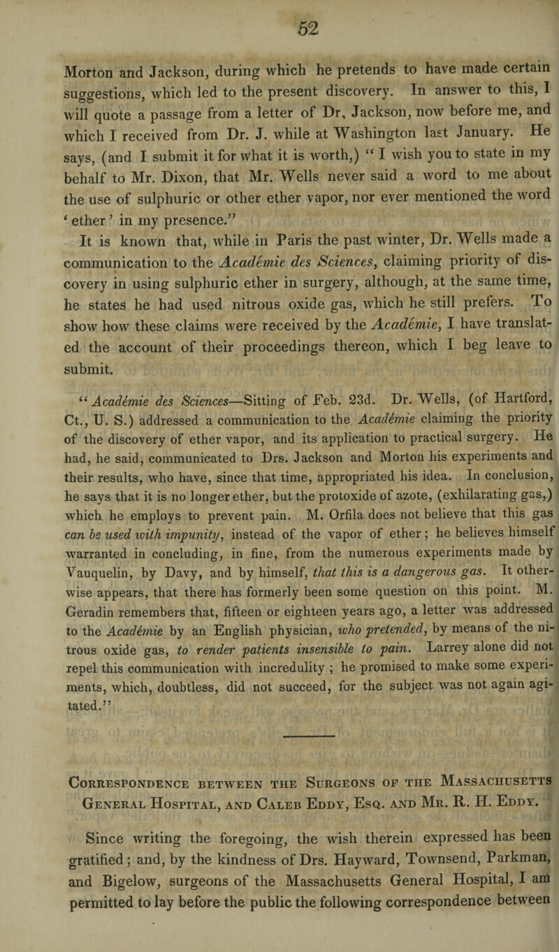 Morton and Jackson, during which he pretends to have made certain suggestions, which led to the present discovery. In answer to this, I will quote a passage from a letter of Dr, Jackson, now before me, and which I received from Dr. J. while at Washington last January. He says, (and I submit it for what it is worth,) “ I wish you to state in my behalf to Mr. Dixon, that Mr. Wells never said a word to me about the use of sulphuric or other ether vapor, nor ever mentioned the word ‘ ether ’ in my presence.” It is known that, while in Paris the past winter, Dr. Wells made a communication to the Academic des Sciences, claiming priority of dis¬ covery in using sulphuric ether in surgery, although, at the same time, he states he had used nitrous oxide gas, which he still prefers. To show how these claims were received by the Academie, I have translat¬ ed the account of their proceedings thereon, which I beg leave to submit. “ Acad&mie des Sciences—Sitting of Feb. 23d. Dr. Wells, (of Hartford, Ct., U. S.) addressed a communication to the. Academie claiming the priority of the discovery of ether vapor, and its application to practical surgery. He had, he said, communicated to Drs. Jackson and Morton his experiments and their results, who have, since that time, appropriated his idea. In conclusion, he says that it is no longer ether, but the protoxide of azote, (exhilarating gas,) which he employs to prevent pain. M. Orfila does not believe that this gas can be used with impunity, instead of the vapor of ether ; he believes himself warranted in concluding, in fine, from the numerous experiments made by Vauquelin, by Davy, and by himself, that this is a dangerous gas. It other¬ wise appears, that there has formerly been some question on this point. M. Geradin remembers that, fifteen or eighteen years ago, a letter was addressed to the Academie by an English physician, icho pretended, by means of the ni¬ trous oxide gas, to render patients insensible to pain. Larrey alone did not repel this communication with incredulity ; he promised to make some experi¬ ments, which, doubtless, did not succeed, for the subject was not again agi¬ tated.” Correspondence between the Surgeons of the Massachusetts General Hospital, and Caleb Eddy, Esq. and Mr. R. H. Eddy. Since writing the foregoing, the wish therein expressed has been gratified; and, by the kindness of Drs. Hayward, Townsend, Parkman, and Bigelow, surgeons of the Massachusetts General Hospital, I am permitted to lay before the public the following correspondence between