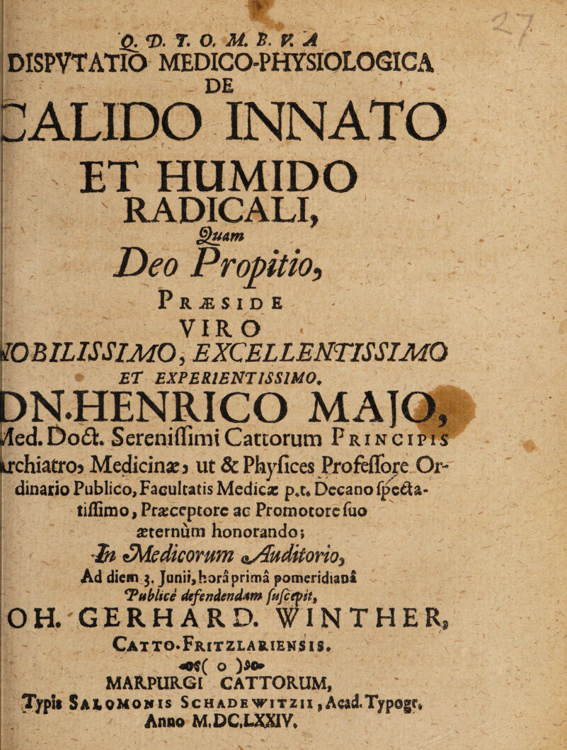 -r Q. ‘D. 7. O. M. S. K'A DISPVTATIO MEDIGO-PHYSIOLOGICA DE ALIDO INNATO ET HUMIDO RADICALI, §iuAm Deo Propitio^ P R ^ S 1 D E VIRO mniLISSIMO, EXCELLENTISSIMO ET EXPERIENTISSIMO, DN.HENRICO MAlQi i^ed. Do(Sl. Sereniifirai Catcorum Principis krchiatroj Medicinae j ut & Phyfices Erofeflbje Or- dinario Publico, Facultatis Medica: Decano fpecia- tiffinao, Praeceptore ae Proni ocorc fuo ^ seternum honorando; •Et ^Medicorum nAuditoriOi Ad diem 3« Junii, hora prima pomeridiaa£ Publici defendendam p/cepst^ \ 0 H. G E R H A R D. #I N T H E R* I - CaTTO.FriTZLAB.IEIISI8. «9«( o )8®» MARPURGI CATTORUM, TypU Saiomomis ScHADEWiTZiiiAcad.Typogr, Anno M.DC,UaaV.