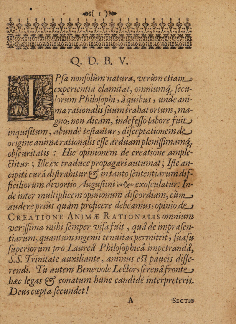 > *> .« t « < i » » > i • • • • I I > « C c S fpf :kfk^SSS.!:k^.^SSSSSSSA^SSS^^, (IjK*'9As *'aA*'(j:>A.^£»Af><» Af f»A'!(*A''f»A5'» K.* (J\5@A^(»A*'(5A' (*A*'«A^ Q. D. B. V. PJa nonfolum natura, 'verum etiam-£ experientia clamitat, onmiume^ fecu- hrum Phiiofophi -taqmluj ? mdeani¬ ma rationalisfuum trahat ortum, ma- gnoy non^ dicam, indefeffo lahore fuitj inquijitum, abunde tejlantur y difccptationem dtJ origine anima rationalis eJfe arduampknMmam^ obfcuritatis •: Hic opinionem de creatione .ample- Bitur 5 Ille ex traduc e propagari autumat', Ijlean- cipiti curd dijlrahitur.^in tanto fententiarum dip jiciliorum divortio jlugujlini i^^viei-exofculatur: In- ,de inter multiplicem opinionum difiordiam,cunL-> ,auderepnm quam proficere debeamusy opiniodca Crjeatione Animae KATioiuALisomnium ver Sma mihi femper vifafuit, qua de imprafen- tiarum, quantum ingenii tenuitaspermittit y fua fu fuperiorum pro Laurea Philofophicd impetranda, Prinitate auxiliante, animus efl paucis diffe¬ rendi. Pu autem Benevole LeBoryJerendfrontcj hac legas conatum hunc candide interpreteris.. Jd em coepta fecundet! - 'Secti#