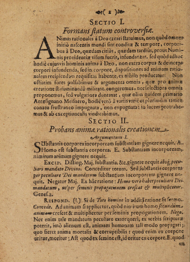 Sectio I. Formans fiatum cohtfovev^<^- - ' ANimas ratSocales a Deo cieari ttatuinnus, non quod omne®! initio nafceritis thundi iintcooditse & tempore, corpori¬ bus a Deo, quaedam citius, quadam tardius, prout Nuoii*- nis providentiae vifum fuerit,<infundantar, fed quod adhuc bodie cujusvis hominis anima a D:eo, non extra corpus §£ deinceps corpori infundenda, fedtn corpore^ dispoficlones ad animam ratio¬ nalem recipiendim requibtas habente,ex nihilo producatur: Nbn ©ftiatim fores pulfabioius & argumenta omnia , q-uae pro animx creatione^afuminanda^militant,congeremus» nec(ekefiora omnia proponemus, fed'vulgatiora duntaxat', qiisc oiim quidem primario Antehgnano. Meifciero, liodieverb a variisvarieutplarimiim tarneri' conatu fruilraneo impugnata , non exf>ugpata: in aucem protfabe^^ snusSc abexceptiuneuHs vindicabimus,. Sectio IL Prohans anima, rationalis creationtm-^^ fs^rgumintumh SObftantia corporea incorpoream ruBftantlam gignere nequit/A», Homo cft fubdantia corporea* E, Subftantiam incorpoream^, ihmirum animam gignere nequit, Excib., Difting. Maj* fubftantia*6^c.gi‘gnerenequitahscj^pem* liari mandato Divim* Conceditur totum. SedXubilantia corpore.a^ pterpectilmre ^Det mandatam fubilanfiam incorpore am gignere ne¬ quit, Negatur Maj*. Ex. bac ratione \.Homo- v&rhhabetpscuUare lJe$* mandatum ^ m\per feminis propagammm. crefat ^ muhtpltcemr^- Gcnef.a, - Resfond. (I.); Si de ’toto homine in addit|rxitione fit fermo,! €onced&. Ad animam fi applicetur, quod nimirum homo fcundunu animam^crckat^ multipHcctur perfeminis propogationem. Nego^, Nec enim tale mandatum peculiare extorquerij ex verbis feripturse poterit, knb alientim eft, animam humanam tali modo propagari quo fieret anima mortalis & corruptibilis; quod enim ex corpore OTturijnoritur ;,Aft quodex f€mineeft,jd oritur ex corpore.E.qaod: