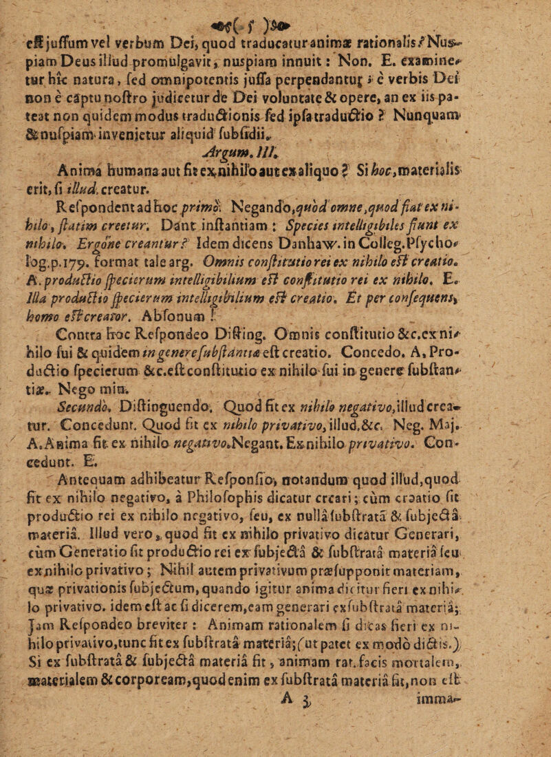 V. f cSjuffumvel verbum Dei, quod traducaturaniroa rationalis/NTu^ piam Deus illud promulgavit, nuspiara innuit: Non. E. exaiininei»< tur hk natura, fed omBipotentis juda perpendantui; r e verbis Dei; non e captu noftro judicetur die Dei voluntate & opere, an ex iis pa¬ teat non quidem modus tradut^ionis fed ipfa traduiftio ? Nunquam* ^nurpiam invenjetui aliquid fubfidii*. jirgum, UK Anima humana aut fit e:4nihDbaute^dliquo ? Sii&cc,materblis> erit, fi creatur. Refpondent ad hoc\prmp\ Ktg^x\SOi<iHod'omne,qmd fiat ex m- hilo fflatm creetur. Dant inilantiam : Species wtelltgthtks fiunt ex mhiltt» Ergone creantur / Idem dicens Danhaw. in ColIeg.Pryclio<* iog.p. 17^. format tale arg. Omnis conjiitmiorei tx nihilo eftcreatio» h^produBio fpecierum intelligihiUum eU confittmio rei ex nihilo» E* Illa produBio fifecierum intelUgtbilium eB creatio» it per eonfequens% homo eBcrearor, Abfonum I: Contra hoc Refpondeo Difiing, Omnis conftitutio&c.cx ni^ hilo fui & qmdem ingenere/uhfiantta cit creatio» Concedo» A* Pro- dadio rpecierum &c.€{lconftitutio ex nihilo fui in genere fubftan#' tia?^ Nego min. Secundk Diftinguendo; Quod fit ex nihslo negativo>\\\ndcte2imr rur. Concedunt. Quod fit cx mhtlo privativo^iWnd^^c. Neg, Maj* A, Amma fit ex nihilo negauvo»Hegznt» Exnibilo Con¬ cedunt. E. Antequam adhibeatur Refponfio> notanduna quod illud,quod fir ex nihilo negativo, a PhiloTophis dicatur creari; cum craatio fit prodirdio rei ex nihilo negativo, fcu, cx nullafubftrata ^ fubjedi- materia. Illud vero,.quod fit cx nihilo privativo dicatur Generari, cum Generatio fit produdio rei ex fubjeda & fubfirata materia ku' cxnihilo privativo; Nihil autem privativum pr^elupponit materiam, qu3f privationisfubjcdum,quando igitur animadiritur fieri cxnih{.r, lo privativo, idem cfl: ac fi dicerem,eam generari exfubftraii materia;: Jam Relpondeo breviter; Animam rationalem fi ditas fieri ex ni» hilo privativo,tunc fitex rubfirati materia; f ut patet ex modo didis.)y Si cx rubftrata& fubjeda materia fit, animam rar. facis mortalem, materialem & corpoream,quod enim ex fubftrata materia fit, non eib A j, imma»-