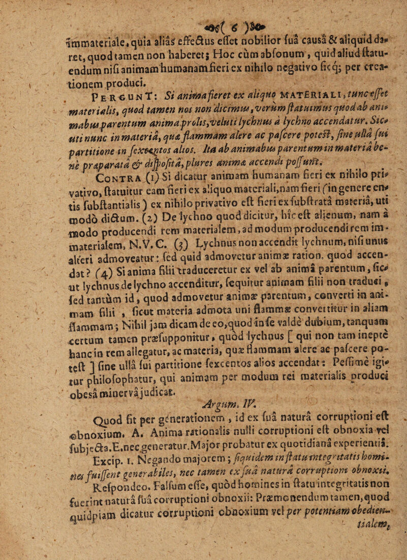 ■ Immateriale , quia alia^ effe^^us elfet nobilior (ua causa & aliquid da# r£t,quodtamcn non haberess Hoc cumabfonum, quidaiiudttatu- eadumnifianimam humanamlieri ex nihilo negativo ficq; per crea¬ tionem produci. P E R‘^ u N T; anif^afieret ex i^liquo matEri ali i tunc-efit ntaterUUs^ quod tamen nos non'dkmm,vemmfiMHmt4sqmdabam^ mahiisf ArentHm ammafroliSiVelmilycbnm d hchno accendatur» Stc** fitinunc inmaterid^qua flammam alere ac pafcere poiesl^fineulldjui partitione in fexe^tos alios. Ita ah animabm parentum in materia ne praparatd & dt^ofitliplures amma accendi poffunu , . v . Contradi) Si dicamr animam humanam fieri ex nihilo pri# vativo, ftatuitur eam fieri ex a!iquo,matcriaii,nam fieri fin genere en# tk fubftantialis ) ex nihilo privativo dl fieri ex fubftrata materia, uti modo dictum. (2) De lychno quoddicitur, hiceft alienum, mm a modo producendi rem materi3lein,3d modum producendifem im- mattriaiem, N. V. e. 0) Lychnuis non accendit lychnum, nifi unus alteri admoveatur : fed quid admovetur anima; ratiom quod accen¬ dat? ^4) Si anima filii traduceretur ex vel ab anima parentum, fic# m lychnus de lychno accenditur, Ceepirur animam filii non traduci, fed tantum id, quod admovetur anima? parentum, converti in ani- mam fiUi » fic«t materia admota uni flamms convertitur in aliam flammam ; Isihi! j3mdicamdeeo,guod io fe valde du1>ium,tanquam certum tamen prsfupponitur, quod lychnus [ qui non tam inepte hanc in rem allegatur, ac materia, quas Bammam alere ae pafcere po¬ tasti ] fine ulla fui partitione fexceotos alios accendat: Peffime igk lur philGfqphatur, qui animam per modum rei materialis produci obesa minervajudicae. Argumi IK Quod fit per gdnerationem , id ex fua natura corruptioni eft «bn^om- A. Anima rationalis nutli corruptioni eft obnoxia rei fubiea3.E.oec.generatur.M3)or probatur ex quotidiana experienti^ Excip. I. Negando majorem j fiqmdeminftsttitintegrmtishomi- m fmjfent gemrdiUs, nec tamen ex [na natitrd corrapiom ohmxti, ^ R.efpoBdeo. Falfumeffe, quodhotnines in ftatuintegrkatisnon fuerim natura M corruptioni obnoxii: Ptasmonendiim tamen,quod fluidpiam dicatur corruptioni obnoxium vel per fotentMmcbedten-  . ' sialmp