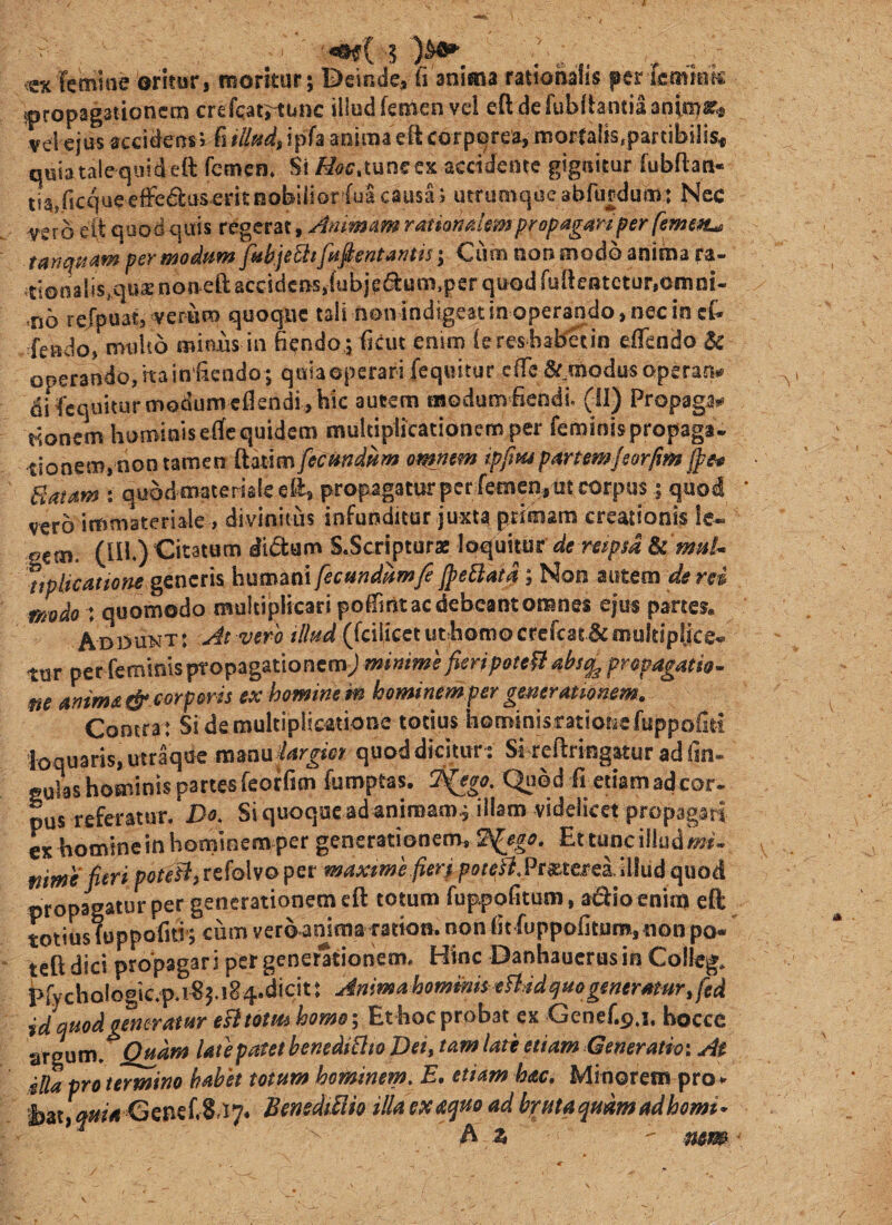 ^cxTemine oritur, moritur; Deinde, fi anima rationalis per feminis {propagationem crefcat;^unc illud femen vel eftdefubfbntiaanimar^ veiejus accidensJ fi tlM, ipfa anima eil corporea, mortalis,partibiiis« quia tale quidett femen» Si i^<7C.tuneex accidente gignitur fubftan- iia,ficcjue*effe61:aserit nobilior fua causa; utrumqoe abfurdum: Nec Yero ett quod quis regerat, Animam ramnakm propagari per femen^ tanqptam per modum fabjeBt[amentantis; Ciim non modo anima ra- ^tionalis^quae non eft accidens,fubjc«^um,per quod fullentctur,omni¬ no refpuat, verum quoque tali nonindigeat in operando, nec in cC- fendo, multo miaus in fiendo; ficut enim iereshabetin efTcndo & operando,hain‘fiendo; quiaoperari (equitur ciTe^^modusoperan# difcquitur modumcfiendi, hic autem modumfiendf (II) Propagai^ tionem hominis eifc quidem multiplicationem per feminispropaga- tionem, non tamen ftatim fecmdiim omnem ipfmpartemJsorfim Jpe0 Batam : quod mater iale efl, propagatur per femen,tit corpus; quod vero immateriale , divinitus infunditur juxta primam creationis le» sem. (III) Citatum didtam S.Scriptur* loquitur de respsa Se maU %plicattone genens humani fecundamfe JpeBatq ; Non autem de rei modo : quomodo multiplicari poiTmt ac debeant omnes ejus partes, Adou^jt : At vero tllud (fcilicct ut homo crefcai & multiplice* tur per feminis ptopagationemj minime [eri poteU absq^ propagatio- ne anima & corporis ex homine m hominemper ge^eramnem. Contra : Si de multiplicatione totius hominisrationsfuppofiti loquaris, utraque mmu elargior quod dicitur : Si reflringatur ad fin- gulas hominis partes feorfim fumptas. ^go. Quod fi etiam ad cor¬ pus referatur. Do. Si quoque ad animam^ illam videlicet propagati cx homine in hominem per generationem, 9^ego, Et tunc illud Iwj- nime fieri porcHjrefolvoper maxme fierj p/?/c^.Pr^tei^ei illud quod propagatur per generationem eft totum fup.pofitum, adlio enim eft totius foppofnf; cum vero anima ratio», non fit fuppofitum, non po- teft dici propagari per generationem. Hinc Danhaucrusin Colleg, i>rychoIogic.p.i«3.i84.dicit: Anima hommis tBddquogeneratm id quod generatur eBtotm homo-. Et hoc probat ex Genef.p.i. bocce argum. Qmm late patet henediBto Dei, tam late etiam Generatio: Ae illa pro termino habet totum hominem. E, etiam hac, Minorein pro *' t)at Genef.8.i7* BenediUh illa ex et^uo ad bputa quam ad horni- A z ' mm