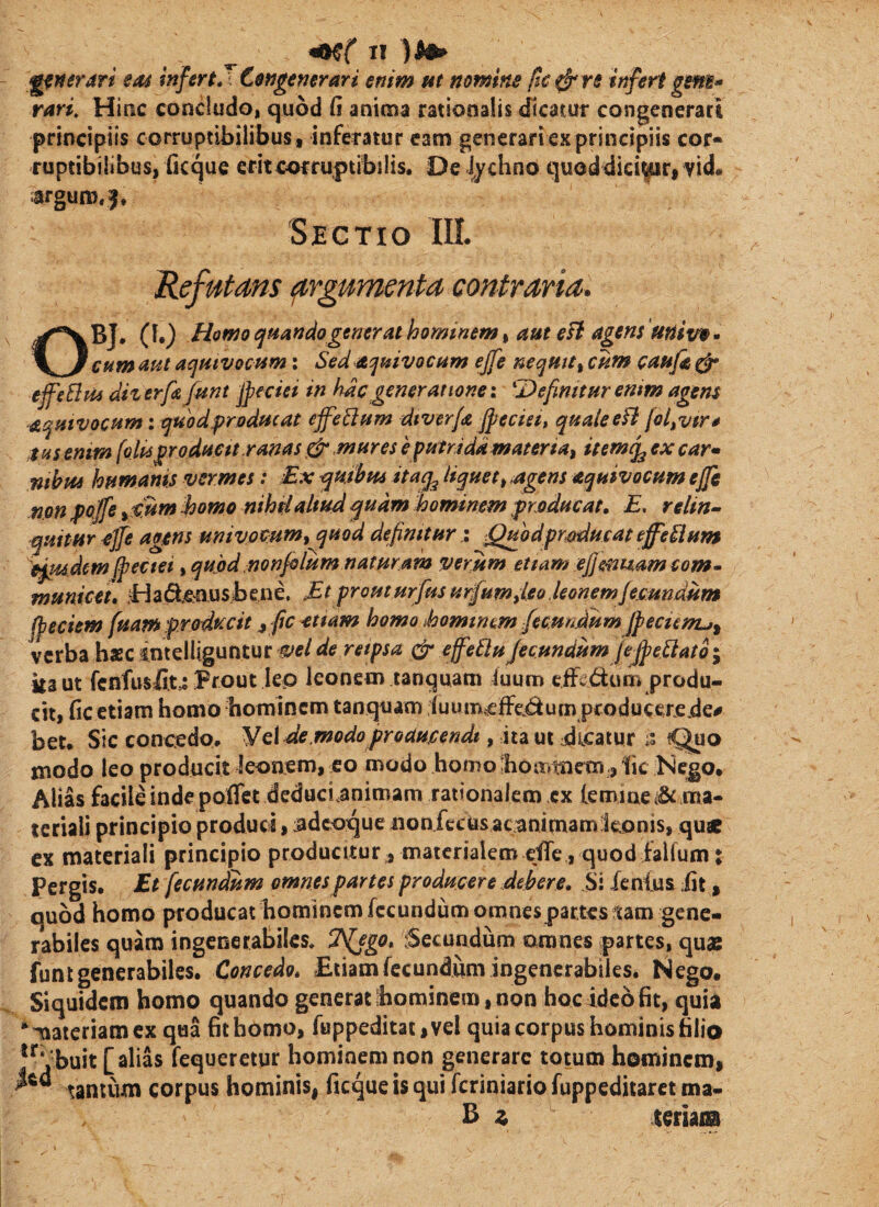 IT ^nerari em infertJCengemrari enim tit nomins fic ^ re infert gem^ rari. Hinc condudo, quod fi anima rationalis dicatur congenerari principiis corruptibilibus t inferatur eam generari ex principiis cor- ruptibilibus, ficque erit corruptibilis. De lychno quoddiei|uri vid. iargum.^. Sectio III. Refutans ^rgumenta contraria. OBJ. (1.) Homo qmndogenerat hominem, am eft agens 'mixm• cum aut aqmvocnm; Sed aquivocam ejfe neqHU, chw caufa ^ effeBm diz erfa funt jpeciei in hac generatione: Defimtur emm agens aqmvoctim: quodq?rjodffcae ejfeBam dtver/a Jpeciet, qHaleeft [ol^vtr* :t tis emm (olUprodam ranas ^ mures e putrida materta, itemq^ ex car* nthpu humanis vermes; £x ^mhta ita^ liquet^ ^agens aquivocum ejjc npn ffoffe ^mm Jsomo nihslaltud quam hominem producat. E, relin^ quftur £]fe agens univoeum,^uod definitur i ^Qubdprmiucat effeBum ej^dcmpectet i quod:nonfrIum naturam verum etiam ejje-nisam com- municet, Had^ousbend Et prouturfusurfum,leo Jeonemjemndum fpeciem (uam prodtecit ^ fic etiam homo ihomtnm fecundum jfecunu^ verba haec sntelliguntur vel de retpsa effeBuJecundum JefpeBato; kaut fcnfusfc Prout lep leonem tanquam iuurn cfF^dum produ¬ cit, fic etiam homo bomincm tanquam luumtelfc-^ium producer.e.de# bet. Sic conc:edo. Vdde.modoproaujcendt, ita ut dicatur ;; Qno modo leo producit leonem, eo modo homo boirmiem jIic Nejgo. Alias facile inde poflct deduci.animam rationalem tx lemiae4& ma¬ teriali principio produci, iidcoque iioafecos ac;animamieonis, quae ex materiali principio producitur, materialem effe , quod falfum: Pergis. Et fecundum omnes partes producere debere. Si Xenlus ;fit, quod homo producat hominem fecundum omnespattes tam gene¬ rabiles quam ingcnerabilcs. Tfjgo, :Secundum amnes partes, quae funt generabiles. Concedo, Etiam fecundum ingencrabiles. Nego, Siquidem homo quando generat ihominem, non hoc ideo fit, quia “^ateriamex qua fithomo, fuppeditat,vel quia corpus hominis filio ^^‘ buit [alias fequeretur hominem non generare totum hominem, tantum corpus hominis, ficque is qui feriniario fuppeditarct ma- B z XQtim