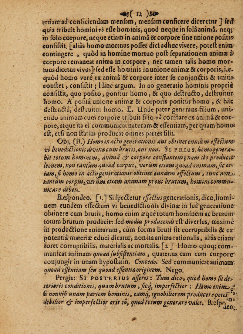 u teriam ad conficiendam menfam, menfam conficere diceretur ] ^uis tribuit homini Ta cfle hom inis» quod neque in fola anima, neq; in folo corpore, neque etiam in anima & corpore fine unione pofitis^ confiftit, [alias homo monuusf ofTct dici adhuc vivere, poteft enim coniingcre , quod in homine mortuo poft feparationem animae s' corpore remaneat anima in corpore, nec tamen talis homo mor- luus dicetur vivus] fedefie hominis in unione animae & corporis, i.e* quod homo vere cx anima & corpore inter fe conjun(^is & unitis confiet, confiftit; Hinc argum. In eo generatio hominis proprie confifiit, quo pofito,,ponitur homo, & quo deftru(5i:o, defiruitur homo. A pofita unione animse & corporis ponitur homo , & hac defttui^a, defiruitur homo* E. Unde pater generans filium, uni- eodu animam cum corpore tribuit filio ro confiare ex anima ^ cor^ pore, atque ib d communicat naturam & efientiam, per quam homa> efi, etfi non ilbtim producat omnes partes filii, Obj, {\\.^ Homo in aUugenerationis aut emidim e^iclurip m b‘ene'diQiomsdivins cum brutts^auinon» S i p ri u s, bit totum, hominem i anima corpore conftanteminam leo preducUt leonem i nan tantum ^mad corpus.^ uerkm etiam quoad ammam\fic et<> tamhomo m aHugeneratianwQbtmm eundem effellum »tunenotu^ tantum corputyjuerum sttam- ammam prout brutum^ homirntommn^- nkare debete E.e/i>ondeo. p.JSi fpeeSetur generationis, dico^Komi- nem eundem cffe&um vi benedidionis divintein fua gencratronr obtinere cum brutis, homo enim a^quetotum hominem ac brutum- totum brutum prodlicif: kd modm producendi eft diverfus, maximi in produdlione animarum, cum forma bruti fit corruptibilis & ex: potentia materiae educi dicatur, non ita anima rationalis, alias etiam* foret corruptibilis, materialis ac mortalis. ] Homo quoq; com¬ municat animam quatenus eam cum corpore^ conjungit in unam hypoftafin. Concedo, Sed cornmunicatanimam' qmad ejftntiam feu quoad ejfentiA ortgmem. Nego. Pergis; S r p o s te R i u s ajfens; 'Tum dico i quod homo fu dii mmi$ conditionis^ quam brutum iftcqp imperfeBior : Himoenim^* ^nonnifi unam partem hominis ^ eamq^ ignobiliorem producere potes debilior ^ imperfeBior erit eo, quod totum generare valet,