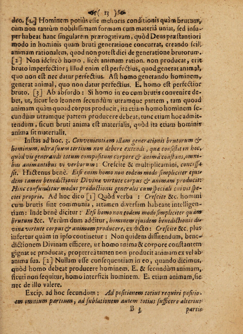 Wominem potiiis^lTe mehoris conditibaisquambrutUtTf,.’ ciim non tantum nobiIi(rimam formam cum materia uniat, feci fJtrhabeat hanc fingularem prorogativam,quodDeuspraEftantiori roodo in hominis quam bruti generatione concurrat, creando fciH animam rationalem, quod non poiefldici de generatione brutorurr, £i] Non idcirco homo , licet animam ration. non producat, erit- brutoimperfe(5iior; illud enim eft perfeftius, quod generat animatr cfuo non eft nec datur perfedius. Ad homo generando hominem, generat animal, quo non datur perfedius. E. homo ett perfedioc bruto. [3] Ababfurdb: Si homo in eo cum brutis convenire de¬ bet, ut, heurieo leonem fecundum utramque partem , tam quoad animam quam quoad cOrpus producit, Ita etiam homo hominem fe^ eundum utramque partem producere debeat, tunc etiam hoc admit¬ tendum , ficuri bruti anima cil materialis, quod ita etiam hominis anima fit niaterialh. Inflras ad'hoc. z\ CoTivemsntiam ilUm nenerationh hrutorum hofninnm, altrafrfim tertmm non dsbirs extendi ^ qti^ conftftutn hoCr (^vodvkgenerandi totam compafimm corpore i^ ammaxonjimSiOmni hm ammantibm vt verborum \ Creicite & multiplicamini, concijf^ fit» Hadenus bene. Etfivenim homo non eodem modo fiimpltctter ejus* dem tamen benedibiionis Divina virtute corpus animam producti»- Hinc confunditur modus produ^lioms generalis cumjpectaU c stivis jpe-^ cm proprio. Ad hoc dico [1] Quod verba : Crefcite &c. horruni cum brutis fint communia, attamen diverfsm habeant intciligen- tiam: inde bene diciturEtji homo non eodem modo ftmpheiter qudnr brutam &c. Veriim dom additur, hominem ejusdem benedibhonis di*^ vin& virtute corpus cjr mimam produceret ck dido: Crefiite 8cc. plus infertur quam in ipfo continetur ; Non quidem diffitendum, benc»»'^ didlionem Divinam efficere, ut homo snima di corpore conflantem gignat ac producat, propterea tamen non producitanimamex vel ab anima fua. [2J Nullam efie confequentiam in eo , quandodicimus,' quod homo debeat producere hominem. E. dc fecundum animam,, ficuti non fequitur, homo interficit hominem. E. etiam animam,fic- nrec de illo valere. Excip. ad hoc fecundom r Ad politionem totius retfmri pofiiis-^ em omnium parttum i ad fiablathnsm auum totius [ujficero alterius^ ^ partis^