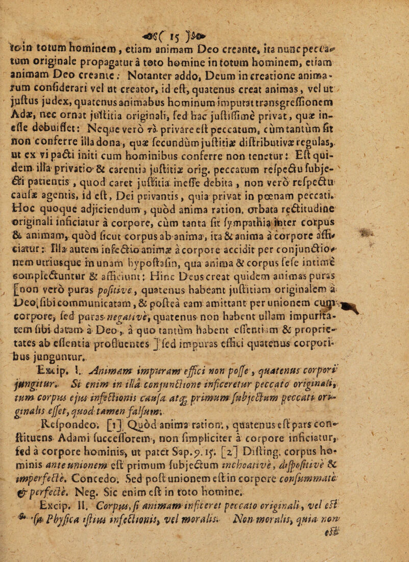 tmn totum hommcm, cuam animam Deo creante* ita nuoepeaa*-*’ tum originale propagatura toto homine in totum hominem, etiam animam Deo creante; Notanter addo, Deum in creatione anima- rum confiderari vel ut creator, id eft,quatenus creat animas, veiut jnftus judex, quatenus animabus hominum Imputat transgreflioncm Adas, nec ornat juttitia originali, fed hac juUiHime privat, quae in- ffle dobuifliet: Neque vero to-privare eft peccatum, cum tantum fit non conferre illa dona , qu« fecundumjullidie difliributiv^e regulas,, ut cx vi pa€U initi cum hominibus conf^erre non tenetur: Eft qui¬ dem illa privatio & carentia juftiiiag orig. peccatum rc/pedu fubje- ^ patientis , quod caret juiluia ineffe debita , non vero rcfpedii' cauf* agentis, id cll:. Dei privantis, quia privat in poenam peccatu Hoc quoque adjiciendum , quod anima ratioa, orbata re^itudioc originali inficiatur a corpore, ciim tanta fir fympaihi^ iister corpus animam,, quod ficuc corpus ab anima , ira & anima a corpore affi^ ciatur: Ilb autem infe<5lio animae a corpore accidit per con jiin^io#' nemutriusque inunam hypofiafin, qua anima & corpus fefe intime goiripre<ftuntur & afficiunt: Hinc Deus creat quidem animas puras [^^oon vero puras pofrive, quatenus habeant juffitiam originalem Deoifibi communicatam, & poftea eam amittant per unionem corpore, fed puras*quatenus non habent ullam impurita¬ tem fibi datram a= Deoa quo tantum habent cfitnti im & proprie-- tates ab efientia proQucnces Jfed impuras effici quatenus corpori¬ bus junguntur,. Exiip, b Anim^tm imptfram'ejfici non polJe yqmtentis'corpori' jungitur. Si enim in Hia conjpin^wne inficeretur peccato origmaiiy. tum corpm efminfiHionis cauja ate^ primum fukjeBum peccatp ori^ gtnalts efietf^uod tamen falfiitm Relpondeo. [i]- Qubd anima' ratioo:, quatenus eft pars con®' ftituens Adami fucceffiorem , non fimpliciter a corpore inficiatur, ffd a corpore hominis, ut patet Sap.^. ip. [z] Dilling, corpus ho¬ minis anteunionem elt primum (ubjet^cum tnchoattve, difipofitive mpcrfe[ie. Concedo, Sed poft unionem ellin confpimmath ^perfetie, Neg, Sic enim eft in toto homine, Excip. H. Corpm, fi antmam inficeret peccato originali i vel eH ^ Fhjfica tfitm tnfietimU^ vel moraltsi Non moraltSi qma non>