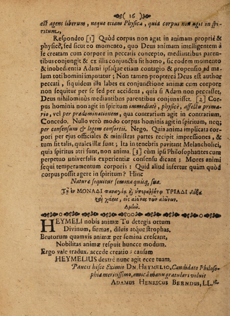 {gB agem Uhrum , ne<^(4e ettam Phyftca , qaid corptu non mgu in nwnuf ( ReCpoadeo [i] Quod corpus non agat in animam proprie H pliyfic^fed ficuteo momento, quo Deus animam intelligentem ii fe creatam cum corpore in peccatis concepto, mediantibus pareu» tibusconjongit & illisconjun(5i:isfit homo, fieeodem momenta geinobedientia Adami ipfaqueetiam contagio &propen{io ad ma¬ lum toti bomini imputatur \ Non tamen propterea Deus eft author peccati, fiquidem illa labes ex conjundione animae cum corpore non fcquitur per fe fcd per accidens, quia fi Adam non peccaffet, Deus nihilominus mediantibns parentibus conjunxiifst. [z] Cor¬ pus hominis non agit in fpiritum immediate t fhjjtce t affe.Ba fnma^ rio ,vc\ per pradominationem i qua contrarium agit in concrarium^ Concedo. Nullo vero modo corpus hominis agit in fpiritum, neq; per confenfum cfr legem eonfortiu Nego. Quia anima implicata cor¬ pori per ejus officiales & minidras partes recipit impreffiooes, & tum Bttalis, quales iilae funt) Ita in tenebris pavitant Meianchoiici, quia fpiritus atri funt, non anima. [|] cura ipfiPhilofophantescura perpetuo univerfalis experientise confenfu dicant ; Mores animi fequi temperamentum corporis : Quid aliud infertur quam qu64 corpus poffit agere in fpiritumt Hinc NatHYC [equitur femtmquuq^ fm. ,5*« \y M0NA4I ^AV^tylcL Kj «Vspatp/wrp TPIAAI m > aletyai almuv» A^Uj, o o ^ HEYMELS nobis animae Tu detegis ortum Divinum, firmat, diluis atque ftrophas. Brutarum quamvis m\mz per femina crefeant, Nobilitas animae rcfpuit huncce modum. Ergo vale tradux, accede creatio i caufani HEyMELlUS dextre nunc agit ccce tuam.c *^auctshifce Sximio Du ,Hmw^h\OtPan didat o ?hslo[h^ phU mevitiffimo,amica manu gratular t voluit AoaMOS HeNRICUS