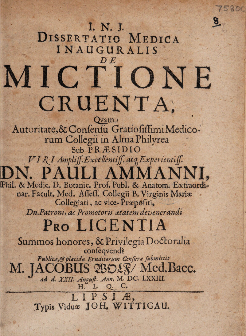 fi T'% . I. N. I Dissertatio Medica I NAUGUR ALIS MICTIONE CRUENTA. Qvam-i Autoritate,& Conlenlu GratiofifEmi Medico¬ rum Collegii in Alma Philyrea Sub PRAESIDIO VI EJf Amplijf.Excellentiffl atcf Experientijf. DN. PAULI AMMANNI, PhiL & Medie. D. Botanica Prof* Pubi. & Anatom* Extraordi- nar. Facula Med. Afleff. Collegii B. Virginis Marias Collegiatiac vice-Pr^epdfiti, Dn.Patroni> ac Promotoris dtatem devenerandi Pro LICENTIA Summos honores, & Privilegia Doftoralia confeqvendi Public ce^ placida Eruditorum Cenfuret fubmittit M. TACQBUS £$/ Med.Bacc, ** ad d. XXII. Ategufi- Ann, M. DC. LXXIII. H. L. Q_ C. L I P s I JE, Typis Viduas JOH, WITTIGAU. I