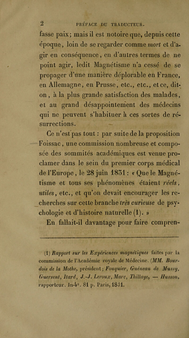 fasse paix; mais il est notoire que, depuis cette époque, loin de se regarder comme mort et d’a¬ gir en conséquence, en d’autres termes de ne point agir, ledit Magnétisme n’a cessé de se propager d’une manière déplorable en France, en Allemagne, en Prusse, etc., etc., et ce, dit- on , à la plus grande satisfaction des malades, et au grand désappointement des médecins qui ne peuvent s’habituer à ces sortes de ré¬ surrections. Ce n’est pas tout : par suite de la proposition Foissac, une commission nombreuse et compo¬ sée des sommités académiques est venue pro¬ clamer dans le sein du premier corps médical de l’Europe, le 28 juin 1831 : <r Que le Magné¬ tisme et tous ses phénomènes étaient réels, utiles, etc., et qu’on devait encourager les re¬ cherches sur cette branche très curieuse de psy¬ chologie et d’histoire naturelle (1). » En fallait-il davantage pour faire compren- (1) Rapport sur les Expériences magnétiques faites par la commission de l’Académie royale de Médecine. (MM. Bour- dois de la Mothe, président ; Fouquier, Guéneau de Mussy, Guersent, Itard, J.-J. Leroux, Marc, Thillaye, — Husson, rapporteur. In-4°. 81 p. Paris, 1831.