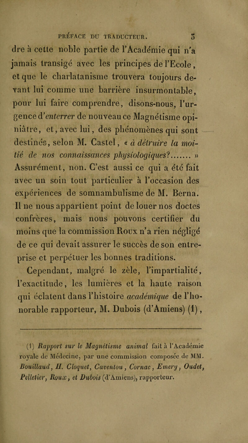 * dre à cette noble partie de P Académie qui n'a jamais transigé avec les principes de l’Ecole, et que le charlatanisme trouvera toujours de¬ vant lui comme une barrière insurmontable, pour lui faire comprendre, disons-nous, l'ur- gence d'enterrer de nouveau ce Magnétisme opi¬ niâtre, et, avec lui, des phénomènes qui sont destinés, selon M. Castel, <r à détruire la moi¬ tié de nos connaissances physiologiques?. » Assurément, non. C’est aussi ce qui a été fait avec un soin tout particulier à l'occasion des expériences de somnambulisme de M. Berna. Il ne nous appartient point de louer nos doctes confrères, mais nous pouvons certifier du moins que la commission Roux n’a rien négligé de ce qui devait assurer le succès de son entre¬ prise et perpétuer les bonnes traditions. Cependant, malgré le zèle, l'impartialité, l'exactitude, les lumières et la haute raison qui éclatent dans l'histoire académique de l’ho¬ norable rapporteur, M. Dubois (d'Amiens) (1), (1) Rapport sur le Magnétisme animal fait à l’Académie royale de Médecine, par une commission composée de MM. Bouillaud, H. Cloquet, Caventou, Cornac, Emery, Oudet, Pelletier, Roux, et Dubois (d’Amiens), rapporteur. *