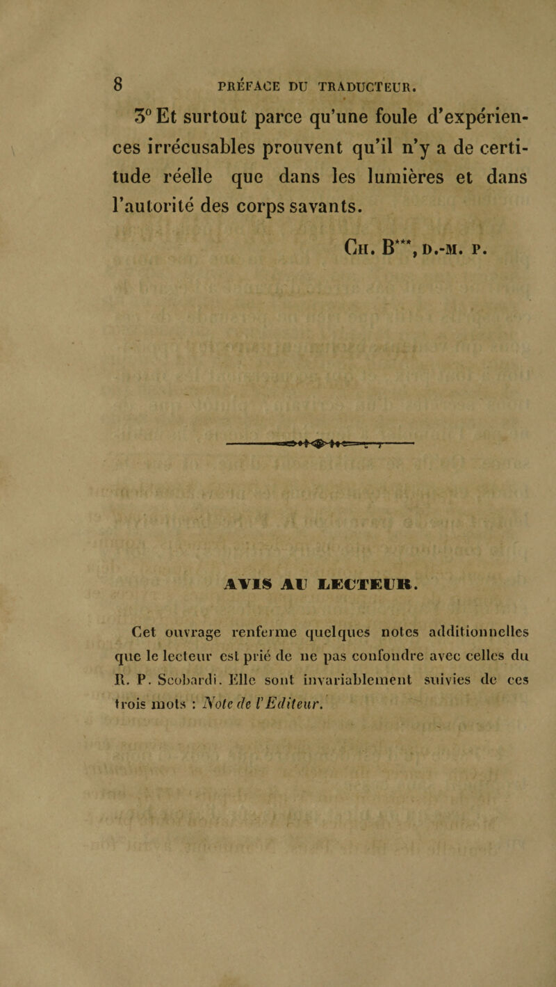 3° Et surtout parce qu’une foule d’expérien¬ ces irrécusables prouvent qu’il n’y a de certi¬ tude réelle que dans les lumières et dans l’autorité des corps savants. Ch. B***, d.-m. p. AVIS AU LECTEUR. Cet ouvrage renferme quelques notes additionnelles que le lecteur est plié de ne pas confondre avec celles du R. P. Scobardi. Elle sont invariablement suivies de ces trois mots : Note de VEditeur.