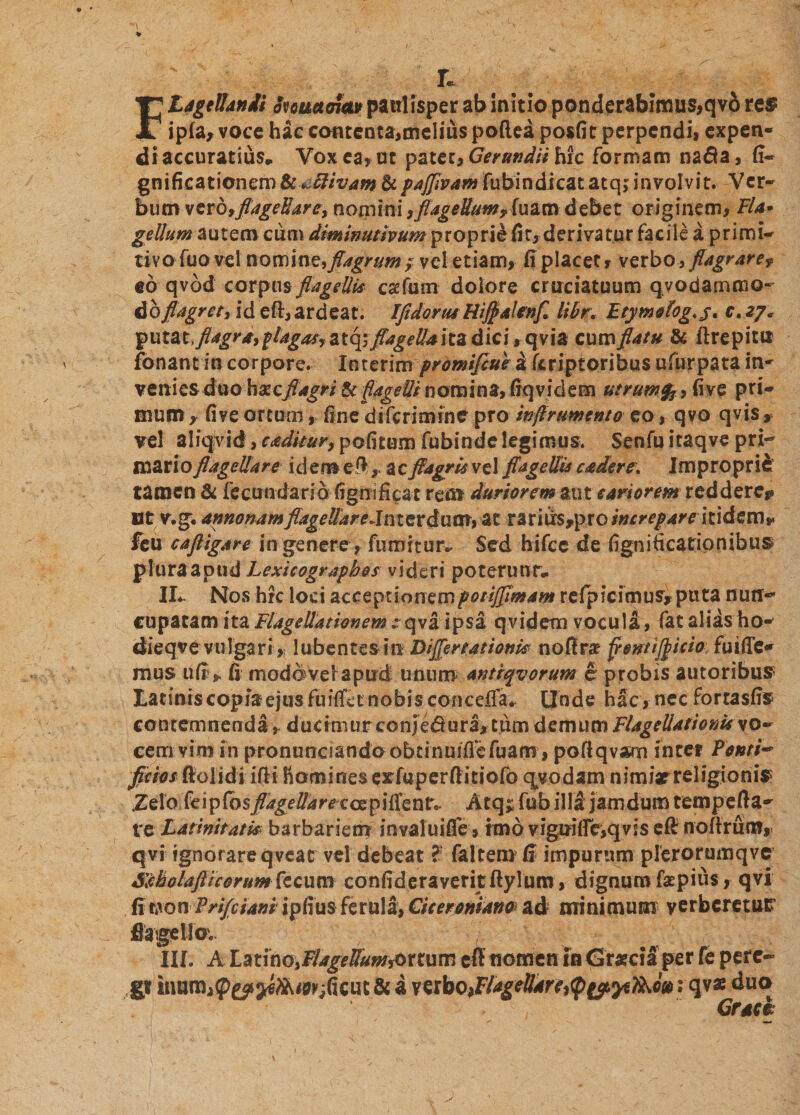 r. Flagellandi ouuaaia» paulisper ab initio ponderabimus,qvd res ipia, voce hac contenta,melius poflea posfit perpendi, expen¬ di accuratius* Yox ea, ut patet, Gerundii hic formam nada, fi- gnificationemSc^ftivam &amp;pajflvam fubindicat atq; involvit. Ver¬ bum vero,fiageHare, nomini /flagellum? fuam debet originem, Fla• gellum autem cum diminutivum proprie fir,derivatur facile a primi¬ tivo fuo vel nomine, flagrum ; vel etiam, ii placet, verbo, flagrare? «6 qvod corpus flagellis csefum dolore cruciatuum q vodarnmo- do flagret, id eft, ardeat. IfldorusUiflalinfl libr, Etymologe. c. zy« yui&amp;lflagra, plagas, atq; flagellaitz dici, qvia cum flatu &amp; ftrepiti* fonant in corpore. Iuterim prdmifiue a fcriptoribus uliirpata in¬ venies duohxcflagri &amp; flagelli nomina, fiqvidetn utrumfy, fi ve pri¬ mum y fi ve ortum, fine di feri mine pro inflrtmento eo, qvo qvis, vel aliqvid, caditur, pofitum fubinde legimus. Senfu itaqve pri¬ mario flagellare idem efl, ac flagris vel flagellis cadere, Improprie tamen &amp; fecundaria figmficat rem duriorem aut sartorem reddere? Bt v.g. annonam flagellareJnterdum, at rarius,pro*»m/4rc itidem* feu caftigare in genere, fumitur^ Sed hifcc de fignificatipnibus pluraapud Lexicographos videri poterunr* II*. Nos hrc loci acceptionempotiflimam refpicimus* puta nun¬ cupatam ita Flagellationem::qva ipsa qvidetn vocula, fiat alias ho- dieqve vulgari,? lubentesin 'Diflertationk noflra? flentiflicio fuifie- mus ufi fi moddvelapud unum antiqvorum e probis autoribus Latinis copia ejus fuifiet nobis concefla* Unde hac, nec fortasfis contemnenda , dueimurconie&amp;ura, tum demum Flagellationis vo¬ cem vim in pronunaandoobtinmfiefuam, pofiqvam inter Fonti- fictos ftolidi ilii horni nes exfuper fiitiofo qyodam nimiar religionis Zelo feipfbs flage Uarexaz^ i fle n t.. Atq* fub illi jamdum tempefta- te Latinitatis barbariem invaluifle, imo vigui fle,qvis e fi: no Arum, qvi ignorare qveat vel debeat ? fa Itero (I impurum plerorumqvc SMolafticorum fccum confideraveritftylum, dignum faepius, qvi fiwon Vrifciani ipfius ferula, Ciceroniano ad minimum verberetur fiagellov Ilf. A Latino, Fi a gellum &amp; r t u m eft nomen in Gratcia per fe pere¬ gi tnumiP^^^^ficut &amp; a mbofllagettartitp&amp;ytfao»; qva: duo ' Grack