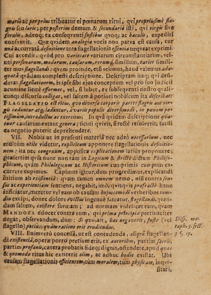 martbiipfprhu tribuatur ti posuamm ritui , qviprofriisfime ftk± gria Pt\x loris 'yp$xf oflerm demum &amp; fecundari* ifti, qvi virgis fi ve feralis, adeoq; cx confeqventifuftibw qvoq,* ac baculis, expediri confvevir. Qvaeqvidcm Analogia vocis non parva eft caufa, cur una accurrata definitione tot* flagellationis efflentia neqveat exprimi. Cui accedit? qvddpro Varietate variarum circumffantiarumj vel- titi perflonarum, modorum, caufarum^rerum^Cumlium, variet fi mili¬ ter mo$ flagellandi: q Veni p ro in d e, etfi vel i tmisrha ud val em us ada^ 5^4 qvadam compleri defcriptione. Defcriptam itaq; qvi defi¬ xerat flagellationem> hipfefibi ejus conceptum vel pro fuo judicii acumine\time eflormet, vel, (i lubet, ex fubfeqvcnti tioilro qvali«' cunq; difcutfaeolligat% vel falcem ipotiorinobrfcum ita defcribatr f lageuatio eft ritus, qvotliv-erfle corporis partes flagris aut vir- gis caduntur at % Udantur % dvariis populis diverfimode , in poenam po- tijflmumflntrodubltis ac exercitus, Irvqva qvidem defcriptione qva~' taer Qzuhrumcxnnt genera yiicuti q vivis, fi rede refolveritj facili «a negotio poterit deprehendere* Vlf. Nobis ut in prarfetiti materia ne‘£ adeo uecejflarium, nec inultum utile videtur, expUcitamapponere flagellationis definitio* liem / ita nec congruum, appdfita? explicationem latius proponere; praefertiai qvia nunc non tam in Logicum &amp; /Iri fle di&amp;unn Philofo- phicum, qvatn Philologicum ac Htfltritum cun\primis campum ex¬ currere cupimus; Capimus igitur,duni pro§redimur,explicandi ihicium ab exiftentijfr: qvatn tamen omnem* ntxviG, nifi contra fen* fus ac experientiam fentiens , negabit, imdrqvisqvis prafraBb hanc irificiacur,rtieretur vel camob caufam hujuscemodi verberibus tam* diu exc i p i, d 6 nec dolor e eviftUs ingenue fa t ea t u x, flagellandi, q va n» damfaltem, exi/lere formam ; ad normam videlicet eam,qvam M £ n doZa edocetcontra eum, c\s\prima principia:percinaciter flegat, obfervandum, dum: Si qvi*, ait, h ac negaverit} fu fi e (vel h)ijp. mt- flagello)potius rqvkmratione erit erudiendus. laph. g-febri VIII. Enimvero concefla, ut eft concedenda ,■ ali qvi flagellan- jtp* di criftentia,o\>ex&amp; porro pretium erit, ex tutoribus, partim [acris, pzxtim profanis,existi probatis fideq; dignis, oftendere,apud qvos Sc qvomodo ritus hic extiteric olint, ac adhuc hodie exiflat. Ubi caufaui flagcllatiouiv^/V^/r^jium moralem}tum phy fleam, inqvi- fituri*