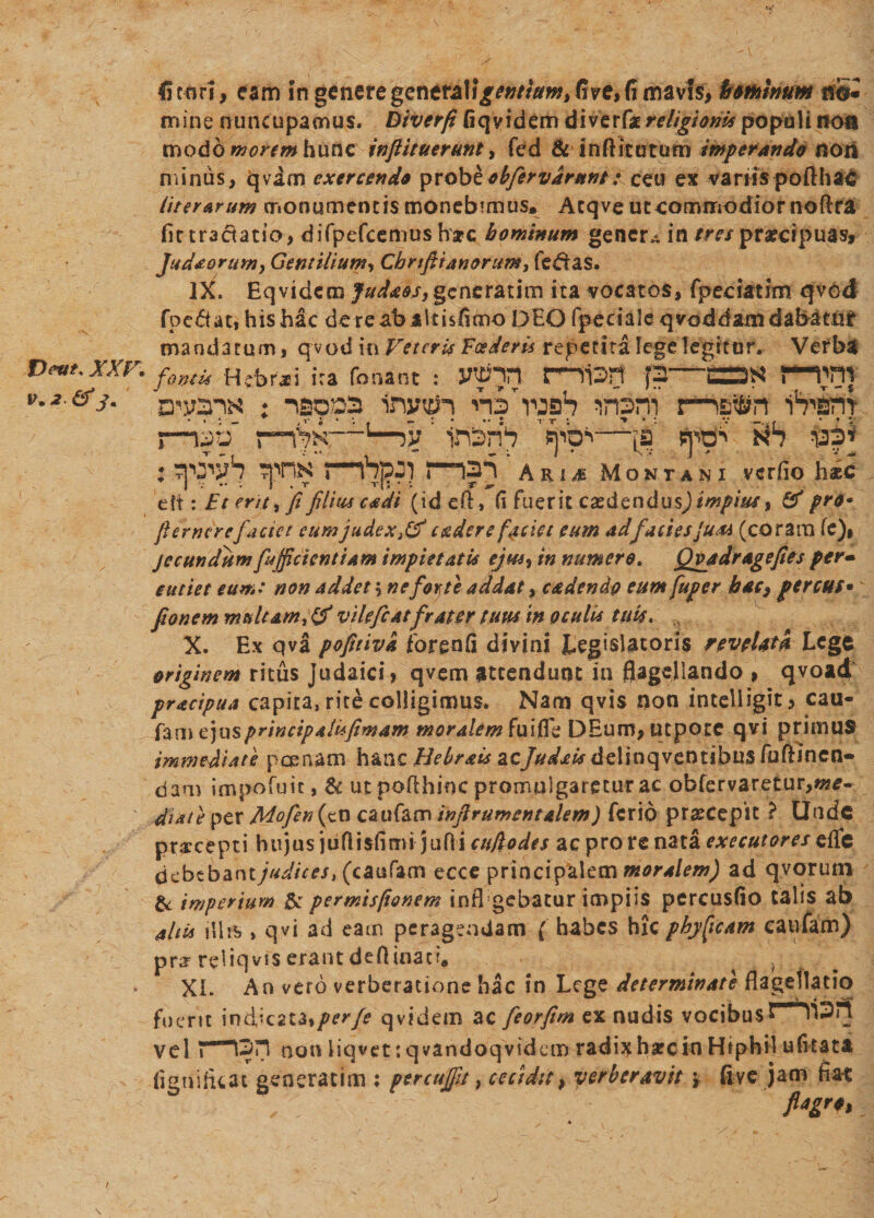 xxr. IK2.&amp;J+ 45tori, eam in generegeneral\ gentium % live, fi mavis, bminum nS* mine nuncupamus. Biverfi fiqyidem di ver (2 religioms populi noa modo morem hunc infiituerunt, fcd &amp; inftitutum imperando non minus, qvam exercendo ^vobb obfirvdrunt: ceu ex variis pofthad liter Arum monumentis monebtmus. Atqve utcommodiomoftra fir tractatio, difpefcemusharc hominum gener^ in praecipuas, Judaorum, Gentilium, Cbrifiianorum, fertas. IX. Eq videro Juda&amp;s, gene rati m ita vocatos, fpeciatJm qvod foc&amp;at, his hac dete ab altisfimo DEO fperialeqvoddamdaBatnr mandatum, qvod in Veteris Foederis repetita lege legitur. Vefba fontis He ferai ira Tonant : JWhn t—li3H J3-C=3S f-THI mens : -ao»3 mjxih insni nsln i^arn* i—»ab' 1—iv ' tnbnS 'v^o*—[s jfritf' RS is$\ : ?pnN nb|?3) maj 'arij Montani verfio hic eft: Et erit, fi filius cadi (ideft, C\ fuerit exdendus) impius 9 # pro* fi emerefactet eum judex,#cstder e faciet eum ad facies Jum (coram fe), jecundumfu {fidentiam impietatis ejus, in numero. Qvadr age fies per* eutiet eum: non addet 5 ne forte addat, cadendo eum fuper hac, fer CHS* fionem multam,# vilefiat frater tuus in oculis tuis* X. Ex qva pofitivk forenfi divini Legislatoris revel&amp;k Lege originem ritus Judaici, qvem attendunt in flagellando &gt; qvoad pracipua capita, rite colligimus. Nam qvis non intelligit, cau- fam ejus principalufimam moralem fu i fle DEum, utpote qvi primus immediate pcenam hanc Bebrais acJudais delinqventibus fuftinen- dam impofuit, &amp; ut pofthioc promulgaretur ac obfervaretur,«?e- diate per Mofin (cn caufam infirumcntalem) ferio praecepit ? Unde praecepti hujus jiifiisfimi jufli cufio des ac pro re nata exeeutores efle bcbtbznt judices, (caufam ecce principalem moralem) ad qvorum imperium Et permtsfionem infi gebatur impiis percusfio talis ab ahia illis &gt; qvi ad eam peragendam ( habes hic phyfjcam caufam) prarreliqvis erant deftinaci. } XI. An vero verberatione hac in Lege determinate flagellatio fuerit indicata, per fi qvidem ac fiorftm ex nudis vocibus PilSa vel «“““iSri non liqvet: qvandoqvidem radi^harcin Hiphil ufitata fignifuat generarim : percujfit, cecidit, verberavit y five jam fia-t flagra /