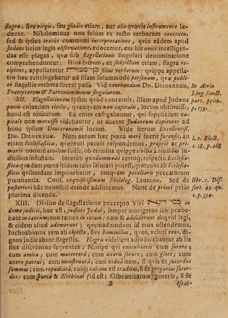 fiagro, fi ve virgis» feu gladio etiam , aut alis qvovis inflr umento In¬ dente, Nihilominus non folum- ex redo verborum contextu* fed &amp; ipfiuS textus commnili interpretatione , qvin eadem apud Juda&amp;s hujus legis obfervatione, edocemur, eas hic unice intelligch- das efle plagas , qvse fub flagellationis lingulari denominatione comprehenduntur. Bincfa&amp;um, ut fuhjeflum etiam, flagra re* cipiens, appellaretur filius verberum: qvippe appella¬ tio hstc reiiringebatur ad illam folummodoperflo nam * qvg? publi¬ ci flagellis ver berafuerat pafla. Vid venerandum Dn. Djlherrum, In Atrio Trac*ptorem&amp; Patronum meum finguUvem* Ling. Sardt» Xil. FlagellationemIpfani qvod concernit, illam apud jud^os part% prim. poena cujusdam civilis, qyanqvam non capitalis, locum obtinui fle, g% haud eft obfcurum. Ea enim cailigabantur, qvi fupplieium ca¬ pitale non meruiffe videbantur j ut docent ju da orum Sapientes ad hunc ipfum Deuteronomii locum. Vide iterum ExceUentifi\ Bm. Dilherrum. Num atitem hsrc poena mere fuztk forenfis,an /# 2% £ieft9 GthmScclefiafiita, qvirenti paucis refponderous, proprie %cpri- Cilptpti^g peario non ni Ii civilem fuiffe, ob crimina qvippec/V/&amp;t a civilibus ju¬ dicibus infligam. loterim qvodammodb certoq;refpe^tu £^/^*4- ///V^qvsgdampcena itidem talis faiurari poteft,qvatenusab Bcclefia- fluis qvibusdam imponebatur f canqvam peculiaris peccatorum poenitentia. Gonf. e xqv i fit i (fimum Pbilolog. Leusden* Sed de lihr. c* Dif- pofteriori hac nonnihil deinde adducemus. Nunc de priori prius fert. 4p&lt;qv&lt;&gt; plurima dicenda. i‘p*3S4* ;XfIL 'Divino de flagellatione praecepto Viri in domo judicii* hoc eft , judices Judai, femper morigeros iefc ,pt*be- b&amp;ntintantum;non tamen/» totum: nam.U addiderunt aliqvid legi, &amp; eidem aliud ademerunt \ qvemadmodum id mox often demus. Inchoabimus rem a b objePlo bominibw * qvos, veluti reos*' di¬ gnos judicabant flagellis* Flagris videlicet adjudicabantur ab.iis flue dtTcrimine feqventes i Nempe qvi concubuerit cum for ore 5 cum amita y cum matertera; cum uxoris for orecutngktej cum uxore patrui'7 cum Menftruata -y cum vidua item, Ci q vis (it/acerdos fummus \ cum repudiata, cuiq; calceus cft tr aditus ,(i Cii gregarius facer- dos: wmjfcuria &amp; Netbinai (id eft ; Gibeonitarum) generis, fi fit M JfrM*