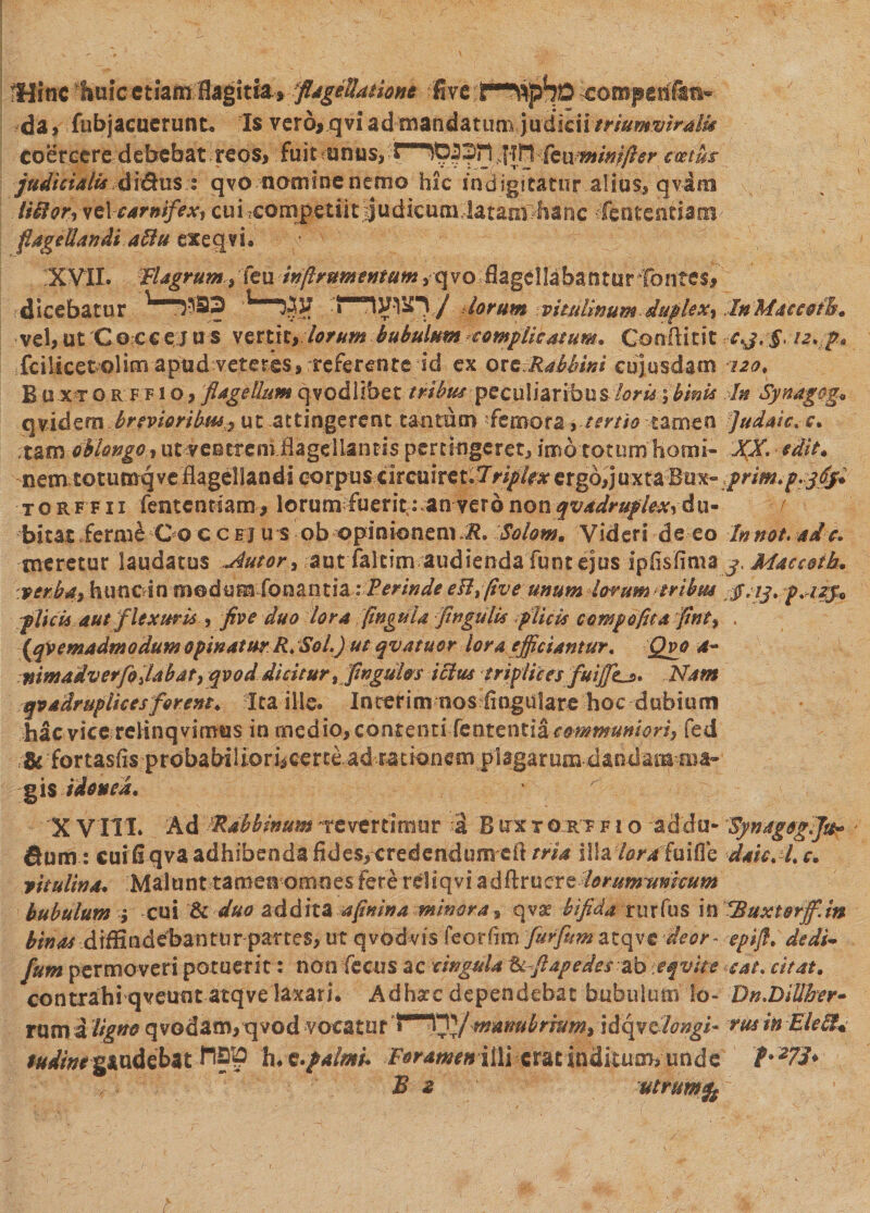 Hinc fiuic etiam flagitia»flagellatione Evt.t^iphp ^ompehfe» da, fub jacuerunt. Is vero* q vi ad mandatum judicii triumviralis coercere debebat.reos, fuit unus, i 1 iO|2)f1 sf?n feumini fler coetus judiciali* di&amp;us r qvo nomine nemo hic indigitatur.alius, qvim . liitor, vel carnifex^ cui^competiit^udlcnmdataapbadc lententia ttt' flagellandi ablu exegvL XVII. Flagrum^iminflrumentum^vpm dagellabantur fontes, dicebatur  Ot 'J' ^ / iorum vitulinum duf lex, InMaeeoib, vel,ut Coccejus vertity lorum bubulum complicatum. Conftitit c.j.§&gt; 12. p. fcilicetolim apud veteres, refer en te id ex oxzRabbini cuiusdam 120, B u xt o r f f i o, flagellum qvcdlibet tribus peculiaribus-loris 1binis Fn Synagog» qvidem brevioribus^ ut .attingerent.taoram --femora &gt; tertio ■■tamen Judme. c. tgm oblongo, ut ventrem flagellantis pertingeret, imo totum horni- XX - odit. nem totumqveBagellandi corpus xitaxkct.lriplex ergo, juxta Bm-:prim.p.j&lt;ffl torffii fententiam, lorum fueritj an vero non q vadrupiexy du- f bitat £erm£ Qo c c ej u s ob opinionem R. Solom. Videri de eo Innot. ad c. meretur laudatus tutori aut faltim audienda funtejus ipfisfima j, Macceik. :verbas bmcAn med^mSonmth : Perinde eHffive unum lorum tribm $.13. fa2$* plicis autflexuris , duo lora flngula flngulis filicis compoflta flntf . \qVemadmodum opinatur R.Solfiut qvatuor lora efficiantur, Qvo a~ nimadverfo flabat, qvod dicitur, flnguhs icitis triplices fuijJLs* -Nam qvadrupikes forent. Ita ille. Incerim nos lingulare hoc dubium hac vice relinqvimus in medio, contentiTentcntiSi communiori, fed • &amp; fortasfis prdbaWlioricerte ad rationem plagarum dandamjua» gis Idonea. • w ; X VIII. Ad Fabbinum revertimur -I B ux r o:rt f i o ~ad'du- Hynagogl]®* fium : cui fi qva adhibenda fides, credendum cft wi illa loraPdiSat dah.fl.c. vitulina. Malunt tamen omnes Fere reliqvi a dftrucre lorum unicum bubulum 1 cui &amp;c duo &amp;ddh% afinina minora, qva? bifida rurfus in FBttxtorff.in binas d iffi n d eban ru r par tes, ut qvod vis feorfim furfum atqve deor ~ epifl. dedi- fum permoveri potuerit': non (heus ac cingula tefiapedes.-abteqvue ■•■eat* citat. contrahi qveuntatqve laxari. Adhac dependebat bubulum io- Dn.Dillfar- rumi/### qvodam,iqvod vocatur idqydlongi* eusinElefiU iWrWgaudebat I®!5 h. ft.palmi. Foramenilli cratiniiituo^unde B 2 utrum gg
