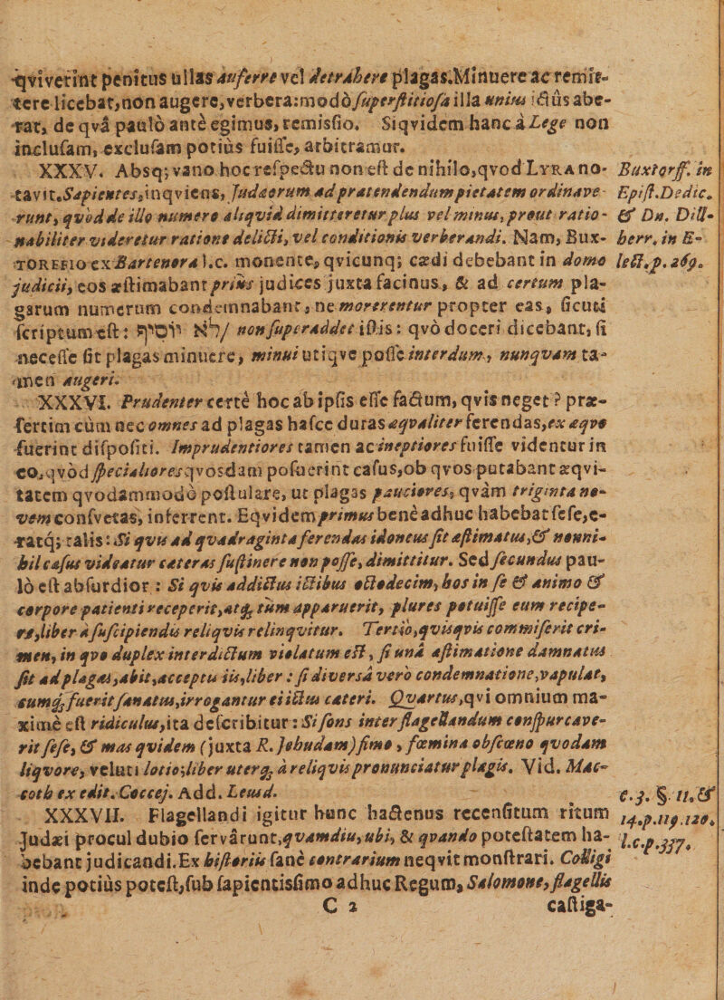 •qtivetfftt penitus uitots au fer ve ve! detrAhen plagas.Minuerc ac remit¬ tereiiccbat,non augere,vctbttZimvdQfuperftitiofd illa unim !diis abe¬ rat* de qva paulo ante egimus, remisfio. Siqvidcm hanciLege non inclufam, exduTam potius fuiiTe, arbitramur. XXXV. Absqjvano hocrefpe^unon^ft de nihilo,qvodXv-RAno- tg\T\uSapientess\nqvicas, Judaorum *d pratendendumpietatem ordinave- runt, qvbdde illo numere altqvid dimitteretur plue vel mtnus, prout ratio- nobiliter videretur ratione delitti, vel conditionis verberandi. Nam, Bux- TOREfio zxBartenora ).c. monente* qvicunq; easdi debebant in domo judicii, eos seitimabanr^iw judices juxta facinus, &amp; ad certum pla¬ garum numerum condemnabant , ne morerentur propter eas, Ocuti fcriptumtft: Nh/ nonfuperaddet iDh: qvd doceri dicebant, fi •iiecefie fit plagas minuere, minui u t i 9 v e p ofle interdum , nunqvam ta- an en augeri. XXXVI. Prudenter certe hoc ab ipfis dic facium, qvis neget ? prae- fercim cum nccownesad plagas hafcc durasaqvaliter ferendas,*#aqvo fuerint difpofiti. Imprudentiores tamen acineptiorcs hnttz videntur in co,qvod§ecialioreszpio$Mm pofueri nt eafus,ob qvos putabant arqvi- tatem qvodamenodo pcftulaae, ur plagas pamiores, qvam triginta no¬ vem con(vetas, inferrent. Eqvidem/ri*»^ bene adhuc habebat fefe,c- ratqjralis • Si qvts ad quadraginta ferendas idoneus ft aftimat tu t{f nonni¬ hil cafus videatur cateras fuftinere non pe/fi, dimittitur. Sed fecundus pau¬ lo cft abfurdior : Si qvis addifttu iEHbus oElodecim} hos in fi &amp; animo E? corpore patientireceperit^at^tUm apparuerit, plures potuijfe eum recipe- n,liber dfufcipiendts rdiqvisrelinqvitur. Tertio ,qvis qvis commi ferit cri- meti? in qvo duplex inter dittum violatum e fi, fi una afiim at tone damnatus fit ad plagas,abit,acceptu iis,Uber; fi diversa vero condemnatione,vapulat, $umq3fueritf4natus,irrogantur ei icim c at eri. Quartus &gt;qvi omnium ma¬ xime eft ridiculus,i ta deferibitur: Si fons inter flagellandum conjpur cave¬ rit fife, &amp; mas qvidem (juxta R.jehudam)fimo, fotmina obfaeno qvodam liqvore, vekni lotio',Uber uter% d reiiqvispronuntiaturplagis, Vid. Mac~ cotb ex cdit.Coccej. Add. Leusd. XXXVII. Flagellandi igitur hunc ha&amp;enus rccenfitum ritum Judaei procul dubio fcrvarunt.f vamdiu,ubi, &amp; qvando poteftatem ha¬ bebant judicandi.Ex kiftoriis fane contrarium neqvit monftrari. CoUigi inde potius poteft/ub fapientisfimo adhuc Regum ^Salomone,flagellis C a caftiga» Buxtorjf, m Eptfi.DedtCo (f Dn. Dii!- herr* in R~ hfup. z6ga e. j. §. //9 £f l4*pAlpA20o Ic.f.jj?.