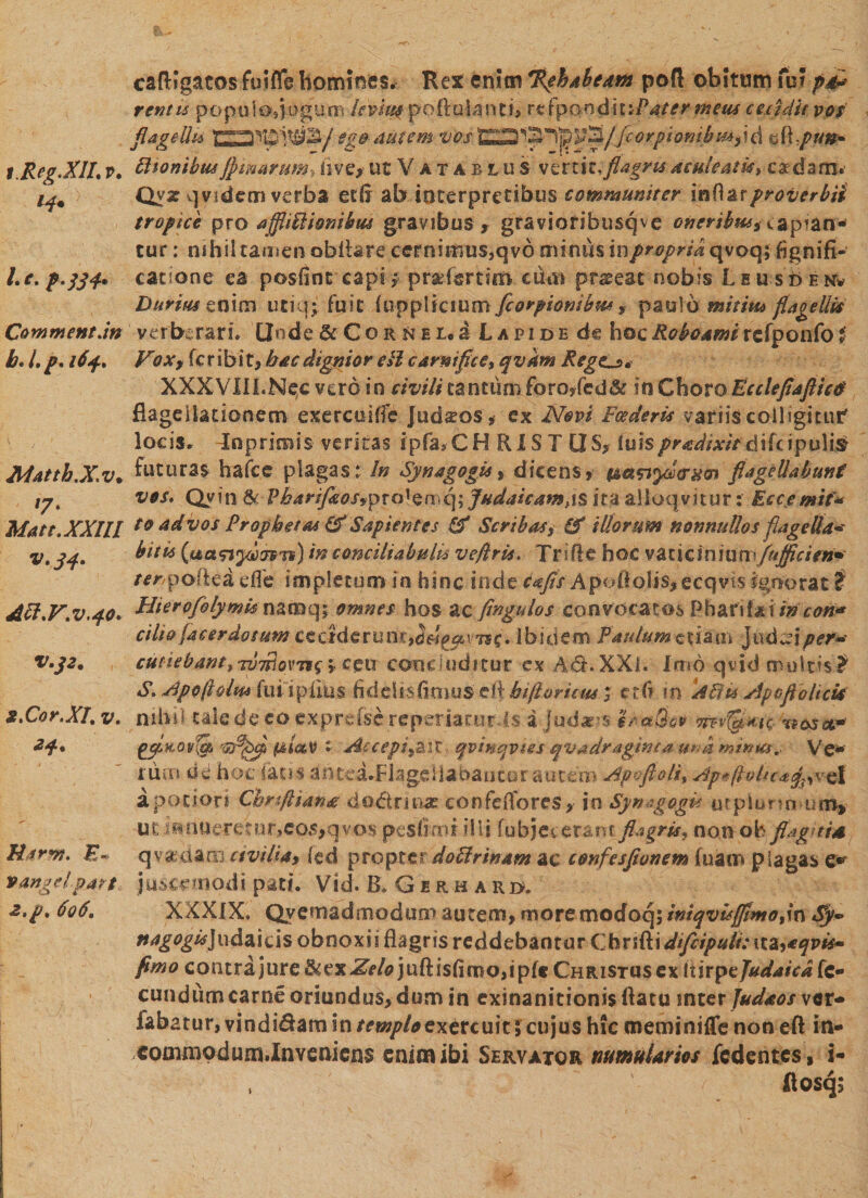 i.Reg.XILv* Le, Camment.in b*lp* 164. Matth.X.v. '7* Matt.XXlll v.34. Aft.V.v.40* V.J2. 2.Cor.XI, v* 24. Utrm. E- vange!' part, 2,p, 606, cafKgatos futfle homines, Rex enim %phabeam poft obitum fu? pd* rcntu popuiosjogunn letiup poftalanri, rt fponditiPater meus ceculit vos flagelli* ego autem vbsd eft/»#- Itionibus jjstmrum. live* ut Vatablu s verti t. flagris aculeatis > caedam. Qyz qvidem verba erii ab interpretibus communiter inflarproverbii tropice pro affliftfomkus gravibus t gravioribusqve oneribus, capiam- tur: nihil tamen obfiare cernimus,qvo mimis inpropria qvoq; fignifi- cacione ea posiint capi ,* pr&amp;fsrtifft alui praeeat nobis Leusden* Durius enim utiq; fu i C (opplkium fcorpiombu* , paulo mitia* flagellis verberari. Unde &amp; C o r &amp; e u a Lapide de hoc Reboanti rcfponfo f Vox % fer ibit, h ac dignior cil carnifice i qvkm RegCj* XXXVIII.Nec vero in civili cantum foroyfed&amp; in Choro Eccleflaflicd flagellationem exercuifS Judseos, ex Novi Foederis variis colligitur' locis. 4nprimis veritas ipfa,CH RISI US, luis pr edixifd\h ipulis futuras hafce plagas t In Synagogis, dicens» taanyia%o\ flagellabunt vos* Qyin &amp; Pbarifleosvpta* e mq; Judaicam, 1 s ita alloqvitur: Eccemit* to advos Prophetas &amp; Sapientes &amp; Scribas, (f illorum nonnullos flagella* bitis {uanyuTsm) in conciliabulu vepris. Trsfle hoc v a t i c i n m wfujflcien* /cr/pofka dfe impletum in hinc inde cafls Apofioli$,ecqvt$ Ignorat ? Hierofolymismmq; omnes hos ac fingulos convocatos Pharii&amp;un cori* cilio (acer do sum ccctdertm»;,^^; tsc» Ibidem Paulum etiam Juctei per* cudebant ^tutAqwi£yceu concluditur ex AdhXXi. Imo qvid multis? S* Apoflolas fui iplius hddis fimus efl hi/tornus; et fi m Uftts ApoflohcU nihil tale de cp exprc&amp;c reperiatnr.Is a Judxrs irct&amp;eo m\xe<xa* piiaV t Accepij&amp;iX qvinqvies qvadragtnta una minia. Ve-' rum dd hoc fatis ahtei.FJageliabaucur autem Apejioli; Ap*jUtlic*%^&amp; aporiori Chnftiana do&amp;rina? confelfores, jn Synagogd utplnna urn* ut iftntieremr,co5,qvos pesfimt illi fubjet erant flagris, non ob flagnm qvadam civilia, (ed propter dolirinam ac c&amp;nfesfionem (uam plagas e* jusmnodi pati. Vid. &amp; Guhaud; XXXIX. Qyemadmodum autem, more modoq; iniqvisfltmodn Sy*> ttagogisjudzids obnoxii flagris reddebantur Cbrifti difcipuh: xtz>*qvis~ fimo contrajure&amp;ex-Zf/<?jufti$firno,!pfe Christus ex iiirpzjudaicaic* eundum carne oriundus, dum in exinanitionis flatu inter Judaos ver* labatur, vindi&amp;am in templo exercuit$ cujus hic meminiffe non eft in- commodum.Inveaiens enim ibi Servator numuUrios fedentes, i-