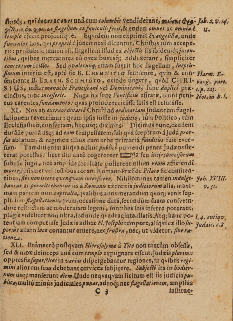 ftosq; * qvMtatf 4fy4 m&amp;tVLV&amp;tekmits yeft^iclcratii;[iufait dyL-Jok^V;?^ yi7k.}QV ok %oinw flagellum ex fume ulisfecit y &amp; eodem omnes ac omnia e //» templo ejecit projcdfqve* Eqvidem non exprimit Evangelida* unde /mitylos hos, qviproprie £ junco nexi dicuntor* Chriftas tum accepe¬ rit : probabile tamen, e (1, flagellum ilfud ex’ abjefltk iisibidemqsjaten* iibtu , qyibus mercatores eboves bovssqj; adduxerant* (impliciter contextum fuiflcf Sed qvsleeunfe edam fuerit hoc flagellum, ineptis- fimum interim efi, apte fle B. CheMxNItio fentiente * qvio &amp; cort- Jiatnt* E- fentiente B. Erasm. Schmidio, exinde fingere^ qvod CHRP* pari* ST OS,' ioftarmonachi Frmafcani v%\ Domini emi» (nm duplici prae* j. pfijjf* cindus, tunc in c efflerit. Nuga h® fum Pontificia u fi ta tr, dm Hi peni- jsfot, in b. L tus carentesfundamento: qvas proinde redtMe fatis eli refurafle^ XL. Nos ab extraordinaria ChrifH ad ordinariam Judaeorum flagel¬ lationem revertimur:qvam ipfis fuifieirt judicio.* tumPolrcico, tum £cckfiaflHO>€onfvetami huc usq; dixirrms*' Didmus nunc^eandern durafle pcena usqj ad eam ceiDpefiateiibfiib qvil fceptrum ajuda/w*^ fius ablatum> &amp; regimen illius cum urbe pxxmzvii funditus fuit ever- fum.' Tamdiu enim aiiqva adhuc publice puniendi penes Judaeos fle- terat poteibs; licet diu ante cogerentur feu in cfe cum ciferunt fu beti e jugo # uee ampliusfacultate pollerent ullum reum afficiendi mortejjpfiismetvd tdlibus coram RomaooPraffide Pilato fic confiteri*» tious fihi non licere qvenqvrm interficere. Nihilominus tamen indutge- jeh. XVUL bantur at permittebamur us dRomants exercitis judiciorum a!ia> maxi- j\qt< n>a rn parcem non» capitalia* q va 1 i b us anu n m e r a n d u m qvoq; venit fup- pliduo fijgelhttanzs^v&amp;m&amp;zc&amp;honz data/eciiOdum fusrn confectu* dmerdh dfam ac moderatam legem, fontibus fois inferre poterant, plagis videlicet non ultrajed unde qvadragint2,ii!at!S.Atq;han£ pd* ^ antiqv tendam compefufie Judasis adhucFhJofepbitempore,aliqvi ex illoti- Judaic* c.S penus aliato loco conantur &amp;dtXQimcfrufird, nec, ut videtur, fine ra* tione^s,* XLI. Enimvero pofiqvam Hierojdyma a Tito non tantum obfeffe, fcd &amp; mox deinceps una cum templo expugnat® e(rent*Jud£isplurimis o^ipXQsCisfuper/ites\u varicis difpergebantuf regiones^io qvibus regi* fnini aliorum fuas debebant cervices fubjicere» Suhjebli ita inbodier* num usq; manferunt diem.Unde neqvaqvam licitum efl iis judicia^*- ^^jOiulto minus judicjalc$/#^>adeoq; nec flagcUatmm* amplius