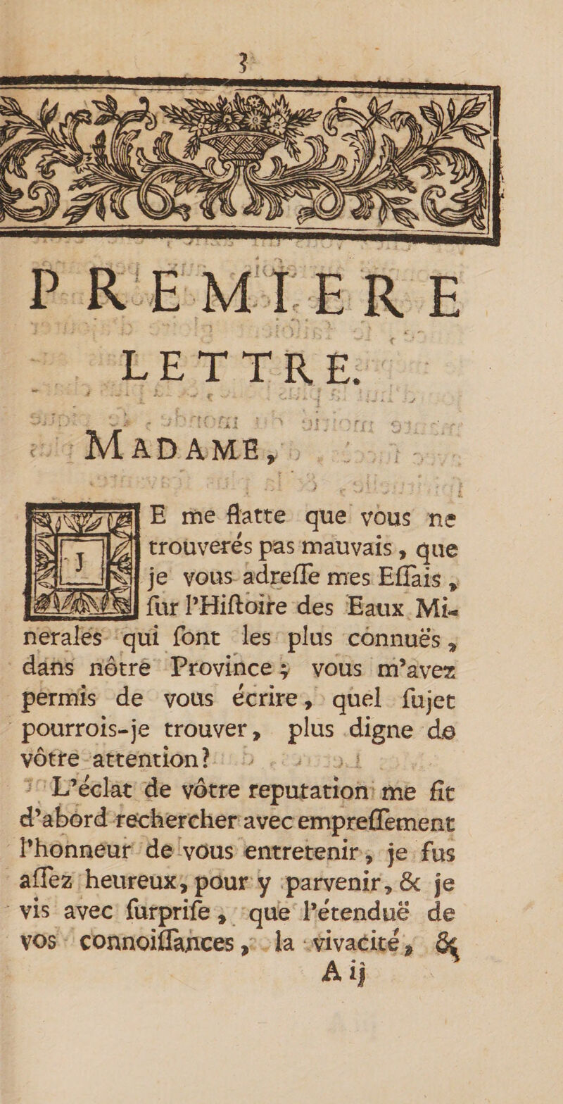 ? P R EMtER E LETTRE. “ 4 ■ 'J Madame, ; ' ^ - E me flatte que vous ue trouverés pas mauvais, que je vous adrefîè mes EfTais , fur l’Hiftoire des Eaux Mi¬ nérales qui font les plus connues, dans nôtre Province vous m’avez permis de vous écrire, quel fujet pourrois-je trouver, plus digne de vôtre attention? L’éclat de vôtre réputation me fît d’abord rechercher avec emprefïèment l’honneur de vons entretenir , je fus alTez heureux, pour y parvenir, ôc je vis avec furprife , que l’étendue de vos connoiflauces, la vivacité, &amp;