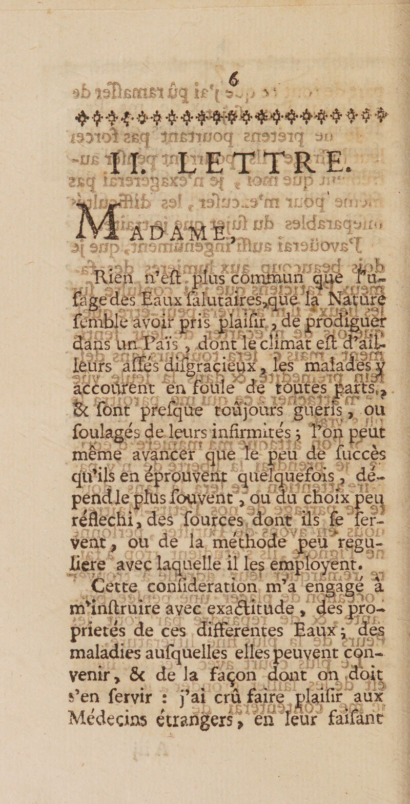 1351^ SÊ(|' tnsmjoq ene^îsiq ^ys -üs ■ ■ ï&amp; a: ■ ■ ïOfa - ' i ; ^ «A-ô- '' f;&gt;bf:&gt;-.3‘rri r:joa 7?^^ &gt;■ ^Jrnb a^ldÊTua^/r-j L J.. ^■^P'rlios iaiâi) ovb'T toun que fàgé des ‘Eâux‘ïalutàires^q{?é là Natu^ fenible avoir pris piaiur,, dé prbdièûèr dails un Païs &gt; dont le'climat eil d’^àil- ilah ii.fi':-’ÿ': -mM ? . ■yism p;raçieux « les malades y w X.. '-N •lJ’^ i» K i-/ . 'vr^ en I iOj.37?r&gt;:--n&lt;rTa ru^ accoûrent en foule cfe tqmej jparcs^^^ &amp; font ' prefqüé toujours' ' gu.érfs, ou foulasés de leurs infirmités ; ï’bn peut meme avancer que le çeu de lucces qu’ils en éprpüVfrip ^aèlquél^^ pendie plus Ibuyént^ ou du cfioix pe^ réfléchi, des lOur c es /dont ‘ il s fe fer¬ vent, ou de la méthode/peü régu- liere avec laquelle il les emploient. v'„ Cette cohfîderation m’a engage a m^inftruire avec exaâîtude y désipro- prie tés de ces difFeréntes Eaqx^des maladies aufquelles elles peuvent çoii-. venir, ôc de la façon dont on/doit s’en fervir : j’ai cru faire plaifir/'aux Médecins étrangers^ én feur' faifâht