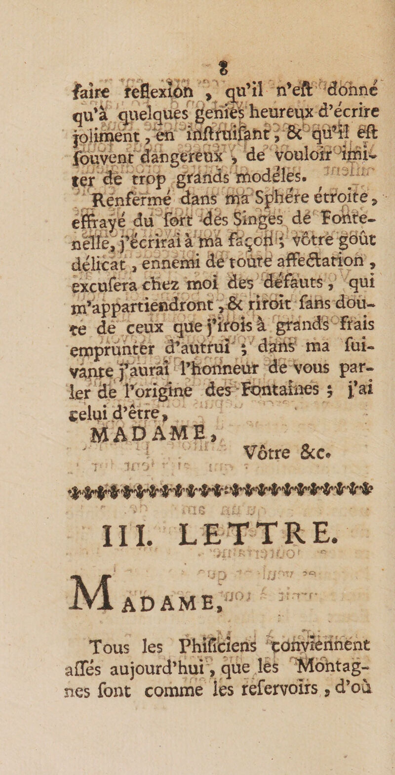 « faîne ïieflextôn ^u’ii n*eft '’dbnnc ou’ï &lt;lVteîquè$^'de^îïé^'heureux d’écrire joliment ,*éri'iilriftiîfahr?-8c^p4î ëû fouvént claÀgereox ^ de voulotr ^‘ trop grâiids ïnodéiè's. ''‘shi.’ ,';^énfèrmé dans ma Sphère étroite, éifl^ave dû fért ^dés Singés, dé' îortïe- n'ëlïepj’écnral à'ihâ façopfp'jôp^^^ délicàt . ennemi dé toùté affedarioh , êxcufera chez moi dés/ 'défëutS, qui m’appartiendront , 6c rirbk fans dou¬ te de,ceux qüej’iéèisà eirands-frais 1er de l’brîgme des -Rrntarnes ; j’ai celui d’être, îyïADAME, ’ Vôtre 8cc. III. LETTRE. M adame. . iij üO) ' :îirr-'r* , t-tà r 7 r&gt; Tous les Phifitien^ ^çoiiyièrinent afles aujourd’hur, que lès ^ohtag-