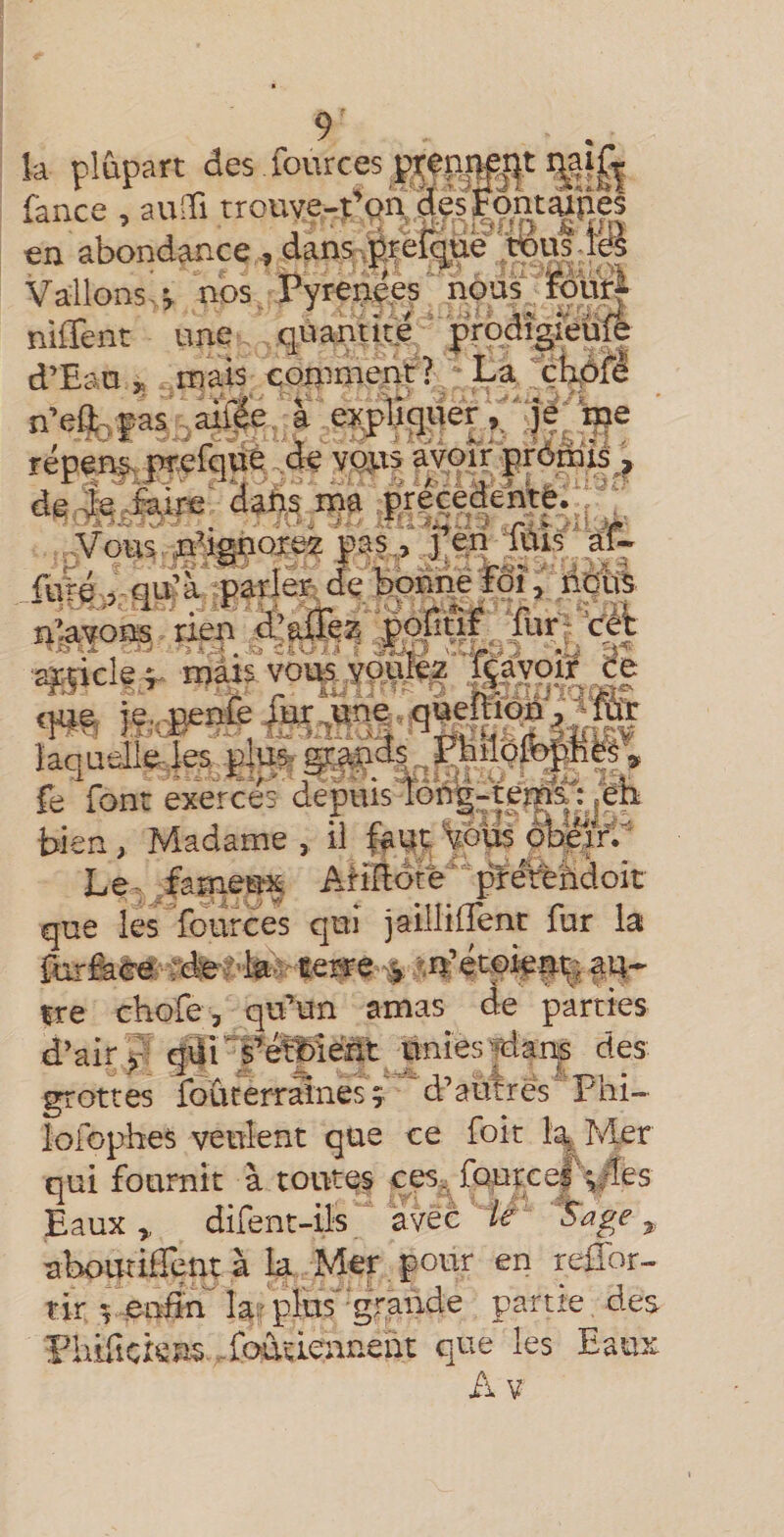 la pliàpart des fources pi;ep|&gt;pj^t fance , au® trouve-î’on, ^.è? Fontipes en abondance, dans .p.rei^pe’tous.iœ Vallons. i nos, Pyrenees nous_. fôu^ niffent une quantité ' prodîgreïif| d’Eau ^ mais conmient? La'çbôfè n’eft^ pas aifée, a expliquer 'je ‘nje répen^pwefqué de voits avoir prdmis_, de^te^felre' daiis^ina precedente. ; ■; Vous .p^ignorœ pas,, j’en fuis af- fu'ré ,5- qu’a parler de bonne Pôi, ridtfe n’.avons rien d’aiXez pofiuf furV’cA 2^5icle^ mais volis yquJfez isayoïr Ce q«^ if.pépié laquelle les. plu^ ^ I^ilofopte , fe font exerces depis ioii|-terî^jeii bien, Madame, il %dus Le- fametm AnRotprerèhdoit que les fources qui jaillilTent fur la {urfece; idfe i'kd terre ^ au- rre chofe, qu’un amas de parties d’air qür s’é^éîlt unies ^ans des grottes foûterrâlnesî 'd’autres Phi- lofcphes veulent que ce foit îa| Mer qui fournit à toutes ces, fcptce| Eaux,, difent-ils avec le ^ uboutiHent à k Mer pour en rcffor- tir î enf^ k: plus'grande partie, des Pii.îüci:sns foiuiennent que les Eaux Ax V