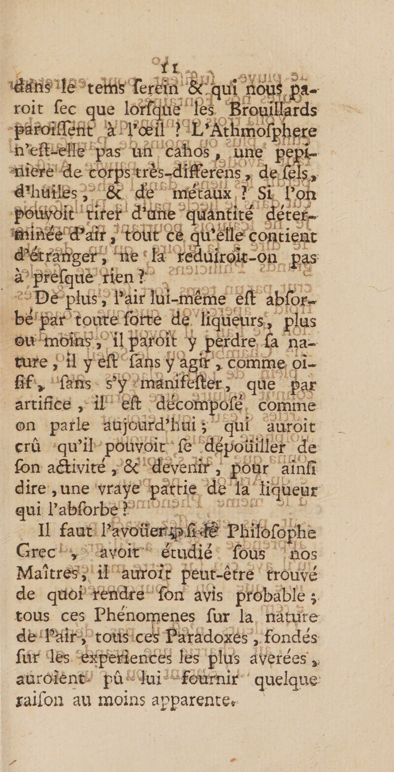  tehl^ rerêfri 'le: qifî , pa-- roit lec que lonqtie* Tes Brouillards ^^roifletit ‘à J^r&lt;ièil n’cîft-^lle pas ûii câlios ; une pep^ Tiiére de corjistrês-dîfferens, d^huties -, S&lt; (fe'^ ntetaüx ? SL t*oh poûiroît tifef d Uüe quantité deter^ ,’tbltt éS qü^Meqoutient df^raWger, ne ' îa; rëduîroat-on pas a^frefque rien? De plus, Tair îüi-même êft absor¬ bé par toiTte fort^è de liqueurs^^ pjus ou^oihÿ j^il psfi^ôït y perdre fa na¬ ture , il y èff fans ÿ^git ^ comme pi- fif,, fans s’y manifefter, que j^ar artifice , if eft decoïnpôfe comme on parle aujourd’hai ; qm auroit crû qu’il pouvait fè dépouiller de fon aâiviré , ôc devenir , popr aînfî dire , une vrayepairie de là diqüeur qui l’abforbê ? ^ II faut 1-avoüer^^ii^t Phiîèfoplie Grecavoir étudié fous nos Maîtresil auroit peut-être trouvé de quoi Rendre fbn avis probable t tous ces Phénorpenes fur la nature de Pàirv todà ceÿ Paiâdoxés , fondés fur les expériences les plus avérées a. auroient^ pû^ lui fournir quelque raifon au moins apparente^.