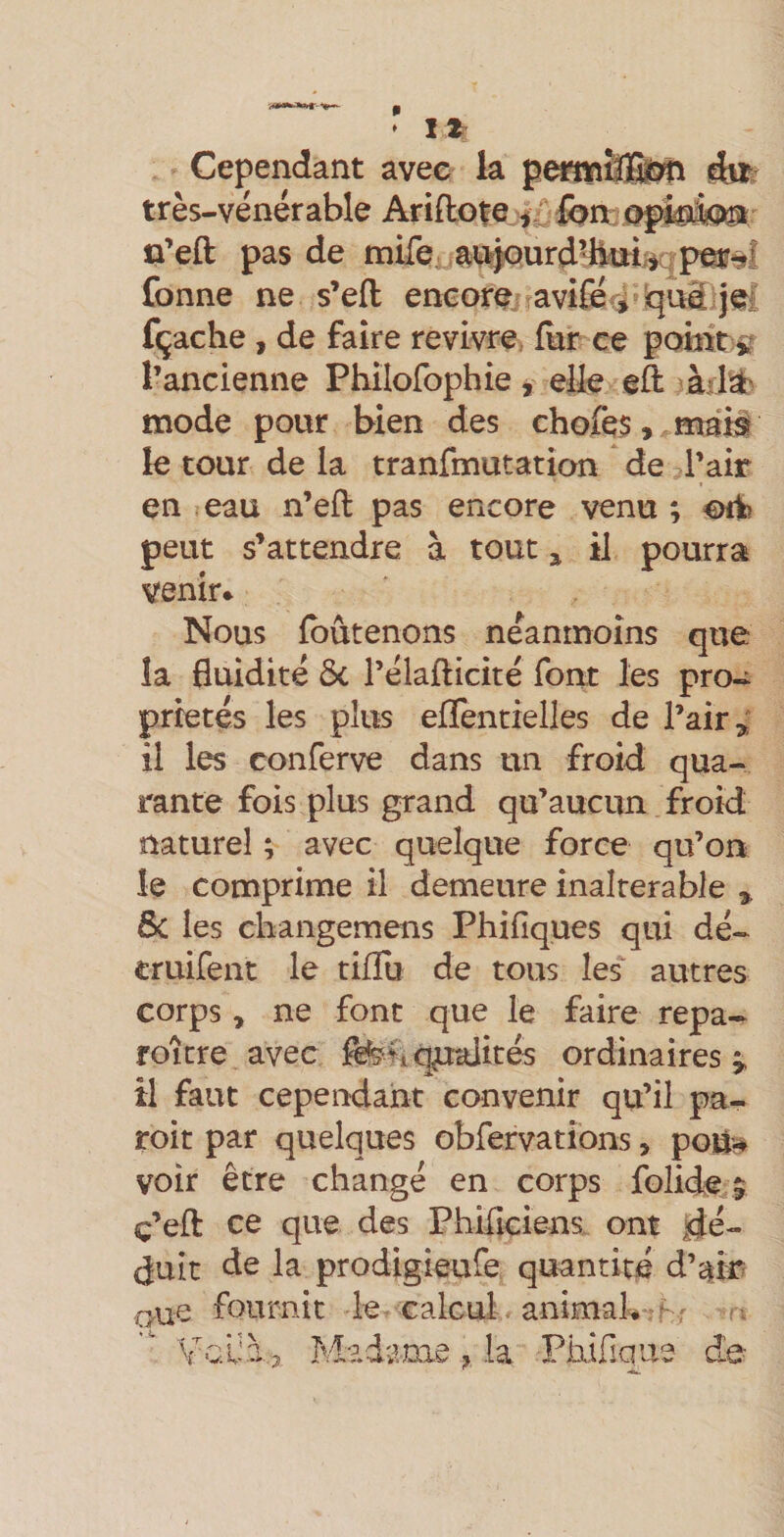 Cependant avec la pmnîfflÈm ife très-vénérable Arillofe |.f Ion: Offetet û’eft pas de milb; a#5urd’ikïiiiap^9Î fonne ne s’efl: encore.? avifeà ’qiiâijel fçache , de faire revivre, fur ce pomt s? l’ancienne Phîlofophie, elle eft àiiïb mode pour bien des chofes,^mai3l le tour de la tranfmutation de l’air en eau n’eft pas encore venu ; peut s’attendre à tout ^ il pourra venir* Nous Ibûtenons néanmoins que la fluidité Ôc l’élafticité font les pro¬ priétés les plus eflèntielles de l’air ^ il les conferve dans un froid qua¬ rante fois plus grand qu’aucun froid naturel ; avec quelque force qu’on le comprime il demeure inaltérable » 6c les changemens Phifiques qui dé- eruifent le tifîu de tous îes‘ autres corps, ne font que le faire repa¬ roi tre avec fenq^ités ordinaires^ il faut cependant convenir qu’il pa- roit par quelques obfervations &gt; poü^ voir être changé en corps folide,^ ç’efl: ce que des Philiciens. ont |Jé- duit de la prodigieufe quantité d’am oue fournit le calcul animak:^f ^ ( T ^ « * X Madame , la Phifique de