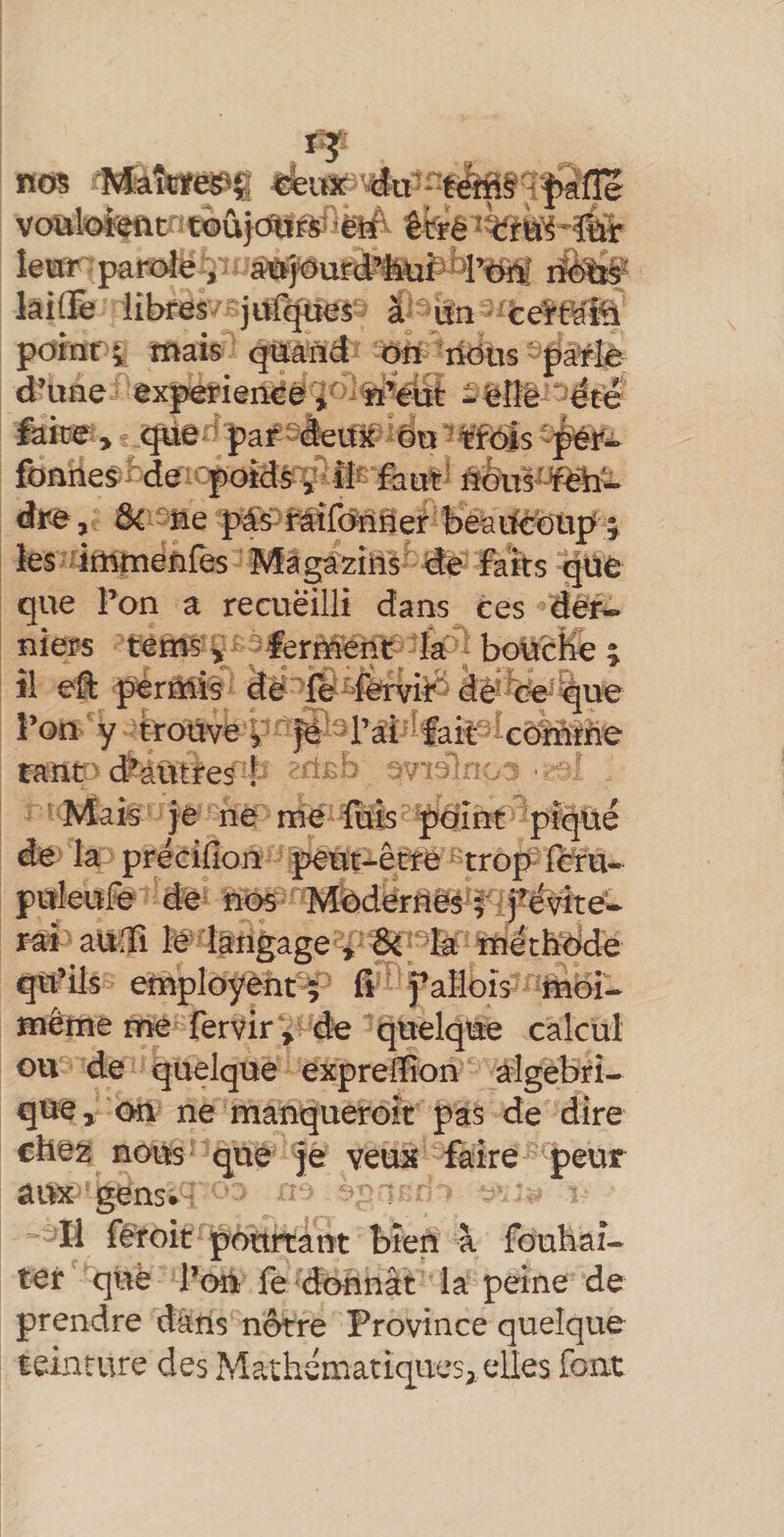 «es- à-'itn pdmf i mais q«ând dîi rtous- pà^Iè d’une experieiï^ë'î‘^>^ri%üt ^^îîê ' été iake^> pa^-ieUx ^du ?¥f(rfs fbnhes^rde^^qpotds^lîÊ fa«t5 ûdu^^m^ dr>e ,; Ô4 ^ne pésPraifo^nner beaifc^^^^ les-'iijnmëfifès M faîts güe que Fon a recueilli dans ces dèr* îiiers tems v 'lerMent-&amp;^boücEe4 îi pèrMÎs de fé ^Fërviid àe-fee^^ue Fon y trouve y ^ caïit ' (éàütres ! ' Mak je ne me fôis pcrint piqtié de la précîfion peut-être trop féfu- pttleuFe de nos MdderUès^l^^^ rai ' aadî le ^langage s, InétÈtdde qu’ils employèhf^ û faMois ftiëi- même me fervir'i de quelque calcul ou de quelque exprelïîon algébri¬ que^ on ne manqueroic pas de dire chez nous que fè veux faire peur aux gens* Il fëroit pourtant bien à foubaî- ter què Fon fe donnât la peine de prendre dans nôtre Province quelque teinture des Mathématiques^ elles font
