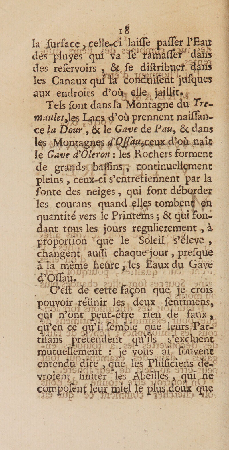 I îa J[ur^£acc ^ çellerci dés piaÿés ' qui ?a ' des refervoirs , Ô^^fe diftrib|ie^^^ les Canaux qui W (êoMui&amp;at ' jûfqUes aux endroits d’ou- eUe. Tels font dans fa Montagne du Trr- maukt^^ d’où prennent nailFan- ce la t)ouy ^ éi le Ga^ve de PaUy 5c dans les Montagnes d’&lt;^i&lt;^eux4’où le Gave d'Oleron : les Rochers forment laifïè pafTer l’Eau de grands^ badins,, continuellement pleins , ceux-ci s’entretiennent par la fonte des neiges, qui font débc^dei: les courans quand ^lil^ tombent fn quantité vers le Priiïtetns ; ôc qüi ton¬ dant tous les jours régulièrement , à proportion que le Soleil s’élève » changent auflî chaque jour, prefque à la meme heiù:e, les Eaux du Gave d’Qflaù.^ C’efl de cette façon que je crois pouvoir réllnir les deux fentimens, qui n’ont peut-être rien de faux, qu’en ce qù’il {emblt. que leurs Far- tifaris prefenderït ils s’exclueiit ' mutuellement : jç vous àî- fôuvent entendu dire , que le^ Phîfîciens de-^ vroierit ' imiter les Afeèinesqui' hé