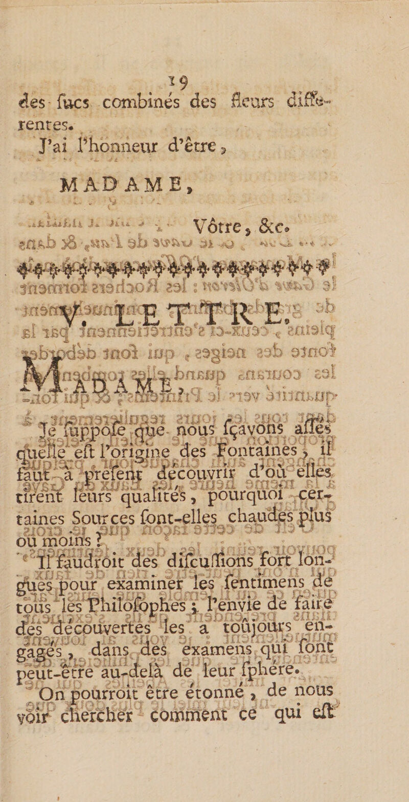 &lt;i€s fucs combinés des rentes. . J’ai rhonnevir d’être 5 urs MADAME, J*, -» en^b ^ ab ai -.v&gt; Vôtre, ôco jn^rmoî 8i3fiDoH aai ï - vv.;^ - .,'; bydbb ino^ ino ? a^gba ;5 &gt;b oîno: •?S«s ]naa ip £,n;oiuo.i £3i tâv ^n injbtip' Je %ppô^^frtïfe-. nÔ'u5 fçàvôns (ÿxlfié^ eft l’origine^d'el Fontaïiiès^;^ i| ^ d^Sii-éiî&amp; tirent leurs qualités, pourquoi (-cer.. taines Sources font-elle§, chauct^^s pîus^ ou momsX , ^ ^ ' fàuârôic dés difcuifioiTis fortjôn- cfê^^c^üyei^s les à tœ . ga^s^, ‘ dans clés èxamens. qùt^ font peïït-e^tfé^âu-delà de leur rphére.  Qnjourroit être étonne , de nous yom cîierchér comrriént ce qui